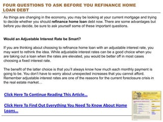 FOUR QUESTIONS TO ASK BEFORE YOU REFINANCE HOME
LOAN DEBT
As things are changing in the economy, you may be looking at your current mortgage and trying
to decide whether you should refinance home loan debt now. There are some advantages but
before you decide, be sure to ask yourself some of these important questions.


Would an Adjustable Interest Rate be Smart?

If you are thinking about choosing to refinance home loan with an adjustable interest rate, you
may want to rethink the idea. While adjustable interest rates can be a good choice when you
are taking out a loan when the rates are elevated, you would be better off in most cases
choosing a fixed interest rate.

The benefit of the latter choice is that you’ll always know how much each monthly payment is
going to be. You don’t have to worry about unexpected increases that you cannot afford.
Remember adjustable interest rates are one of the reasons for the current foreclosure crisis in
the real estate market…


Click Here To Continue Reading This Article…

Click Here To Find Out Everything You Need To Know About Home
Loans…
 
