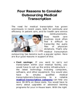 Four Reasons to Consider
Outsourcing Medical
Transcription
The need for medical transcription has grown
enormously in recent years, both for continuity and
efficiency in patient care, and for health care service
reimbursements.
Busy health care
practices most often
find it difficult to
transcribe the audio
files of physician
dictations. That’s why
medical transcription
outsourcing has become such a popular option. Here
are four good reasons in support of this:
 Cost savings: If you want to carry out
transcription within your medical facility, you
would have to set up the entire infrastructure –
the latest technology including computers,
software, and other equipment. You would also
have to employ qualified medical
transcriptionists.Outsourcing to a reliable
medical transcription company can help you
save 30-40% on these costs. You would have to
worry about upgrades or advanced training
programs for your in-house team. With the right
 