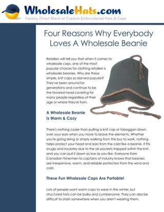 Four Reasons Why Everybody
 Loves A Wholesale Beanie
Retailers will tell you that when it comes to
wholesale caps, one of the most
popular choices for clothing retailers is
wholesale beanies. Why are these
simple, knit caps so darned popular?
They've been around for
generations and continue to be
the favored head covering for
many people regardless of their
age or where they're from.


A Wholesale Beanie
Is Warm & Cozy

There's nothing cozier than pulling a knit cap or toboggan down
over your ears when you have to brave the elements. Whether
you're going skiing or simply walking from the bus to work, nothing
helps protect your head and ears from the cold like a beanie. It fits
snugly and insulates due to the air pockets trapped within the knit,
and you can pull it down as low as you like. Everyone from
Canadian fishermen to captains of industry knows that beanies
are inexpensive, warm, and reliable protection from the wind and
cold.


These Fun Wholesale Caps Are Portable!

Lots of people want warm caps to wear in the winter, but
structured hats can be bulky and cumbersome. They can also be
difficult to stash somewhere when you aren't wearing them.
 