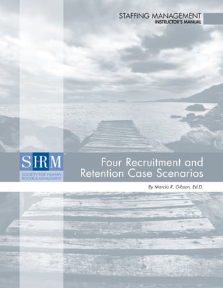 STAFFING MANAGEMENT
                INSTRUCTOR’S MANUAL




    Four Recruitment and
Retention Case Scenarios
             By Marcia R. Gibson, Ed.D.
 