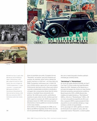 dores se prendiam por pivôs. O projeto do eixo
“flutuante” na traseira, que já se mostrara um
sucesso, foi mantido, assim como o câmbio de
quatro marchas e a roda livre – um traço típico da
DKW. O propulsor continuava a ser o motor V4
com cilindros extras, agora com um novo projeto.
Infelizmente não havia muito a fazer para reduzir
a grande complexidade envolvida na produção e
usinagem dos componentes desse tipo de motor,
embora o resultado fosse certamente com-
petitivo. No médio prazo, porém, pretendia-se
substituí-lo pelo motor de três cilindros que Carl
Hahn sugerira no outono de 1935 e que agora se
planejava lançar em 1940: esse novo propulsor
desenvolvia a mesma potência e era tecnicamente
muito mais simples.
Entre 1932 e o fim da produção em 1940, só na
fábrica da DKW em Spandau foram feitos cerca de
25 mil automóveis DKW de grande porte equipa-
dos com o motor de quatro cilindros sobreali-
mentado por cilindros extras.
“Reichsklasse” e “Meisterklasse”
Os carros de tração dianteira da DKW, do Tipo F
2 ao Tipo F 9, foram ainda mais aperfeiçoados
depois de 1932. Adotado no fim desse ano, o
princípio de lavagem do cilindro em loop (licença
Schnürle) aumentou sensivelmente a potência.
Na primavera de 1933, a DKW oferecia dois
modelos de tração dianteira, o “Reichsklasse”
(600 cc, 18 cv) e o “Meisterklasse” (700 cc, 20
cv). Com uma potência específica de 30 cv por
litro, o pequeno DKW ocupava posição de lider-
ança entre os carros alemães da época, e logo
começou a vender em quantidade.
O F 5, que surgiu em 1935, ganhou um chassi
em forma de X com seção em caixa, além de
suspensão traseira “flutuante”, o sistema paten-
01 DKW Front Tipo F 2 sedã, 1934
02 Folha de rosto do folheto do
DKW F 2 Meisterklasse, 1932
03 A imagem do sonho em 1935:
família, casa, carro. O slogan diz
“O DKW simplesmente é – e todos
concordam – o compacto ideal!”
04 Despacho de DKWs (F 5
Reichsklasse e Meisterklasse) da
fábrica da Audi em Zwickau, 1935
05 Cartaz mostrando o DKW F 5
Reichsklasse sedã de teto retrátil,
1936
 