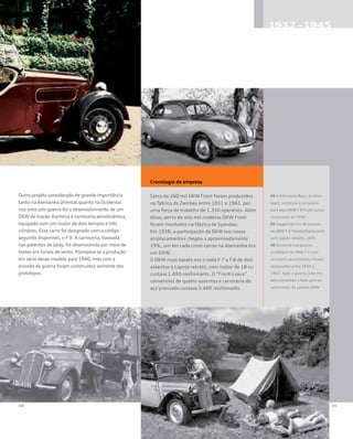 Outro projeto considerado de grande importância
tanto na Alemanha Oriental quanto na Ocidental
nos anos pós-guerra foi o desenvolvimento de um
DKW de tração dianteira e carroceria aerodinâmica,
equipado com um motor de dois tempos e três
cilindros. Esse carro foi designado com o código
seguinte disponível, o F 9. A carroceria, baseada
nas patentes de Jaray, foi desenvolvida por meio de
testes em túneis de vento. Planejava-se a produção
em série desse modelo para 1940, mas com a
eclosão da guerra foram construídos somente dez
protótipos.
Cronologia da empresa
Cerca de 260 mil DKW Front foram produzidos
na fábrica de Zwickau entre 1931 e 1942, por
uma força de trabalho de 1.350 operários. Além
disso, perto de oito mil modelos DKW Front
foram montados na fábrica de Spandau.
Em 1938, a participação da DKW nos novos
emplacamentos chegou a aproximadamente
19%; um em cada cinco carros na Alemanha era
um DKW.
O DKW mais barato era o sedã F 7 e F 8 de dois
assentos e capota retrátil, com motor de 18 cv:
custava 1.650 reichsmarks. O “Front-Luxus”
conversível de quatro assentos e carroceria de
aço prensado custava 3.400 reichsmarks.
04 A fabricante Baur, de Stut-
tgart, construiu a carroceria
para este DKW F 8 Front-Luxus
conversível de 1939
05 Viagem de fim de semana
no DKW F 8 Meisterklasse sedã
com capota retrátil, 1939
06 Somente uns poucos
protótipos do DKW F 9 com
carroceria aerodinâmica foram
construídos entre 1939 e
1942. Após a guerra, esse mo-
delo constituiu a base para os
automóveis de passeio DKW
 