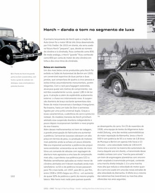 Horch – dando o tom no segmento de luxo
O primeiro lançamento da Horch após a criação da
Auto Union foi o motor V8 de três litros desenvolvido
por Fritz Fiedler. De 1933 em diante, ele seria usado
no futuro Horch “pequeno”, que, devido ao número
de cilindros e à cilindrada, ficou conhecido como 830.
De modo análogo, o Horch “grande” ficou conhecido
como 850 por conta do motor de oito cilindros em
linha e dos cinco litros de cilindrada.
Beleza em movimento
Um dos mais belos carros produzidos pela Horch foi
exibido no Salão do Automóvel de Berlim em 1935:
um conversível esportivo de duas portas e duas
janelas, que comportava de quatro a cinco pessoas e
exibia linhas assumidamente monumentais, porém
elegantes. Com o rack para bagagem estendido,
alcançava quase seis metros de comprimento; nos
estribos ousadamente curvos, quase 1,80 m de lar-
gura. A atração ia além do esplêndido acabamento
externo: o chassi era inteiramente novo. A suspen-
são dianteira de braço oscilante apresentava dois
feixes de molas transversais e bandejas triangulares.
Na traseira, havia um tubo De Dion e semieixos
ligados por uma junta universal dupla. Graças a
essas características, a aderência do carro à pista era
notável. Os modelos menores da Horch já tinham
adotado essa suspensão dianteira independente e
pouco depois incorporariam também o novo projeto
do eixo traseiro.
Além desses melhoramentos no trem de rodagem,
a grande preocupação do fabricante era aumentar
a potência. Carrocerias luxuosas cobravam um alto
preço em termos de peso, e a produção de motores
mais potentes ainda se achava um pouco distante.
Não era impossível aumentar a potência dos propul-
sores existentes: acrescentou-se ao motor de cinco
litros um comando de válvulas com regulagem de
abertura mais agressiva e uma taxa de compressão
mais alta, o que elevou sua potência para 122 cv.
Medidas semelhantes aplicadas ao motor menor de
cilindros alinhados em V deram resultado ainda mais
satisfatório: os 63 cv de potência iniciais passaram
para 70 e mais tarde, em 1937, para 83 cv; por fim,
entre 1938 e 1939 chegou-se a 93 cv – um aumento
de quase 50% da potência a partir do mesmo projeto
básico. Não havia mais razão para queixas quando
ao desempenho do carro. Em 25 de novembro de
1938, uma equipe de testes da Allgemeine Auto-
mobil Zeitung, uma das revistas automobilísticas
de maior reputação da Alemanha, levou o Horch
930 V com potência de 93 cv e motor de 3.8 litros
de Munique a Berlim em apenas três horas e 53
minutos – uma velocidade média de 136 km/h!
Como viria a ocorrer na maioria dos automóveis da
marca daquele ano em diante, a transmissão desse
modelo contava com uma “marcha para estrada” –
um trem de engrenagens planetárias com sincroni-
zador acoplado à transmissão principal, contendo
uma marcha direta (relação 1:1) e uma marcha
mais alta que reduzia a velocidade do motor quan-
do o carro era usado em uma das novas estradas de
alta velocidade da Alemanha. O efeito era o mesmo
das sobremarchas (overdrives) ou marchas altas
oferecidas nos anos seguintes.
01 A frente do Horch de grande
porte era bem característica, com
faróis e grade do radiador em
destaque, luzes sinalizadoras e
potentes buzinas
 