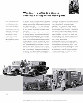 Wanderer – qualidade e técnica
avançada na categoria de médio porte
Os carros da Wanderer passaram por um radical pro-
cesso de modernização um pouco antes do início da
era Auto Union, quando foram lançados os motores
OHV de seis cilindros de 1.7 e 2.0 litros projetados
por Ferdinand Porsche. Esses motores eram o dote
da noiva, digamos assim, para o casamento com a
Auto Union.
No Salão do Automóvel de Berlim, em fevereiro de
1933, foram lançados os novos modelos Wanderer
W 21 e W 22, que por alguns anos seriam os pilares
do catálogo da empresa. O motor Porsche de seis ci-
lindros foi instalado em um novo chassi que contava,
como componente especial, com suspensão traseira
independente de braço oscilante; a suspensão dian-
teira independente teve de esperar até 1936. O de-
sign dos dois modelos mudou tanto com a moderna
carroceria que passou a atrair não apenas os clientes
leais e tradicionalistas, mas também os menos con-
servadores e os compradores das novas classes em
ascensão. Todas essas inovações foram concluídas em
muito pouco tempo e deram ao catálogo da Wande-
rer uma base sólida para os cinco anos seguintes.
Em 1936, no entanto, uma nova carroceria
Wanderer, a W 51 Special, foi exibida no Salão
do Automóvel de Berlim; sua importância não se
restringia à marca, mas se estendia a todo o grupo
Auto Union. Era a primeira vez que se disponibili-
zava um projeto de carroceria para todos os carros
médio-grandes da Auto Union – um sinal de que
as quatro marcas, ainda vendidas separadamente,
haviam se transformado em um conceito único
para o grupo e seus produtos.
Um ano depois o processo de unificação deu um
passo a mais com uma linha de modelos Wanderer
inteiramente nova, equipada com chassis, carro-
cerias e motores de válvulas laterais jamais vistos
antes. Pela primeira vez a padronização e o uso
de componentes e módulos comuns tinham sido
efetivamente colocados em prática. Foi o maior
sucesso de vendas da Wanderer.
01 Em 1931 Ferdinand Porsche
projetou para a Wanderer uma
nova família de motores OHV
de seis cilindros, que chegou ao
mercado no outono de 1932,
equipando os Tipos W 15 e W 17
02 Sedã W 21 (direita) e conver-
sível W 22 da Wanderer, 1933
03 O conversível W 24 com
motor de quatro cilindros da
Wanderer, 1937
04 Furgão de entrega Wanderer
W 21, 1934
 