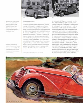 Câmbio automático...
“A caixa de marchas deve ser desenvolvida com três
marchas sincronizadas e uma quarta marcha atu-
ando como sobremarcha, que entrará em funciona-
mento automaticamente em uma velocidade ainda a
ser determinada. Supondo que a velocidade máxima
do carro seja de 120 km/h, o melhor seria que essa
sobremarcha começasse a funcionar a 80 km/h. No
entanto, para permitir rápida ultrapassagem, a ter-
ceira marcha deve ser reengrenada caso o motorista
comprima o pedal do acelerador até o fundo, diga-
mos a 90 km/h. A sobremarcha não será novamente
engrenada até que o carro alcance 100 km/h. Isso
evitará o risco de aceleração excessiva do motor em
qualquer circunstância e tornará o funcionamento
acima de 80 km/h muito mais econômico.”
William Werner, Diretor Técnico da Auto Union AG
As designações W 23 para o modelo de seis cilin-
dros (2.7 litros, 63 cv) e W 24 para o de quatro
cilindros (1.8 litros, 42 cv) seguia o sistema usual
de atribuição de nomes da Wanderer. O W 25 K,
por sua vez, era não apenas um carro esportivo
extremamente atraente, mas também bastante
especial por outro motivo: era impulsionado por
uma versão sobrealimentada do motor Porsche de
seis cilindros e equipado com o novo chassi padrão
de suspensão dianteira independente, contando,
na traseira, com o eixo “flutuante” da Auto Union.
Somente o sedã Wanderer Pullman de grande porte,
conhecido a partir de 1937 como W 26 e impulsio-
nado pelo novo motor de 2.7 litros, válvulas laterais
e seis cilindros, ainda era equipado com a suspensão
traseira de braço oscilante – uma escolha inevitável,
uma vez que os assentos traseiros tinham de ficar
acima do eixo traseiro em um carro com esse estilo de
carroceria, que deixava espaço insuficiente para o feixe
de molas transversal superior do eixo “flutuante”.
Do relatório apresentado ao
Conselho de Administração da Auto
Union em 3 de maio de 1939 sobre
o andamento técnico do desenvol-
vimento da nova transmissão para
os carros Wanderer.
01 O conversível de seis cilindros
Wanderer Tipo W 23, 1939
02 O famoso Pullman sedã
Wanderer Tipo W 26, 1937
03 Capa do folheto de lançamen-
to do esportivo Wanderer W 25 K,
anunciado em 1936
 