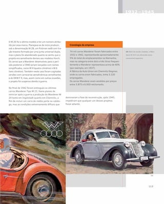 O W 26 foi o último modelo a ter um número atribu-
ído por essa marca. Planejava-se de início produzir,
sob a denominação W 28, um Pullman sedã com tra-
ção traseira formada por uma junta universal dupla,
mas o plano foi abandonado quanto se sentiu que o
projeto era semelhante demais aos modelos Horch.
Os carros que a Wanderer desenvolveu para o perí-
odo posterior a 1940 seriam lançados com nomes
simplificados, como W 4 (quatro cilindros) e W 6
(seis cilindros). Também neste caso foram cogitadas
versões com carrocerias aerodinâmicas semelhantes
à do DKW F 9, mas, assim como em outras ocasiões,
o projeto foi suspenso devido à guerra.
No final de 1942 foram entregues os últimos
carros Wanderer Tipo W 23. Havia planos de
reiniciar após a guerra a produção do Wanderer W
24 tanto em Ingolstadt quanto em Chemnitz, a
fim de incluir um carro de médio porte no catálo-
go, mas as condições extremamente difíceis que
dominaram a fase de reconstrução, após 1945,
impediram que qualquer um desses projetos
fosse adiante.
Cronologia da empresa
74 mil carros Wanderer foram fabricados entre
1932 e 1942, representando aproximadamente
5% do total de emplacamentos na Alemanha;
mas na categoria entre dois e três litros frequen-
temente a Wanderer representava acima de 40%
(por exemplo, em 1937).
A fábrica da Auto Union em Chemnitz-Siegmar,
onde os carros eram fabricados, tinha 3.220
empregados.
Os carros Wanderer eram vendidos por preços
entre 3.875 e 6.950 reichsmarks.
04 Além da versão roadster, o Wan-
derer W 25 K era oferecido como
conversível esportivo
 