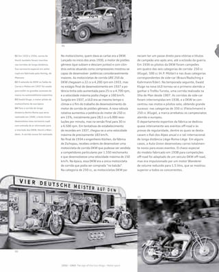 No motociclismo, quem dava as cartas era a DKW.
Lançado no início dos anos 1930, o motor de pistões
gêmeos (que subiam e desciam juntos) e com cilin-
dros extras atuando como compressores mostrou-se
capaz de desenvolver potências consideravelmente
maiores. As motocicletas de corrida URE 250 da
DKW chegavam a 22 cv a 4.200 rpm em 1933, mas
no estágio final de desenvolvimento em 1937 a po-
tência tinha sido aumentada para 25 cv a 4.700 rpm,
e a velocidade máxima podia chegar a 160 km/h.
Surgida em 1937, a ULD era ao mesmo tempo o
clímax e o fim do trabalho de desenvolvimento do
motor de corrida de pistões gêmeos. A nova válvula
rotativa aumentou a potência do motor de 250 cc
em 15%, inicialmente para 28,5 cv a 6.000 revo-
luções por minuto, mas na versão final para 30 cv
a 6.500 rpm. Em tentativas de estabelecimento
de recordes em 1937, chegou-se a uma velocidade
máxima de precisamente 183 km/h.
No final de 1934 o engenheiro Küchen, da fábrica
de Zschopau, recebeu ordens de desenvolver uma
motocicleta de corrida DKW que pudesse ver vendida
a competidores particulares por 1.550 reichsmarks
e que desenvolvesse uma velocidade máxima de 150
km/h. Na época, essa DKW era a única motocicleta
de corrida que podia ser comprada “no balcão”.
Na categoria de 250 cc, as motocicletas DKW pa-
reciam ter um passe direto para vitórias e títulos
de campeão ano após ano, até a eclosão da guerra.
Em 1936 os pilotos da DKW foram campeões
em quatro das seis categorias de corrida: 250 cc
(Kluge), 500 cc (H.P. Müller) e nas duas categorias
correspondentes de side-car (Braun/Badsching e
Kahrmann/Eder). Na temporada seguinte, Ewald
Kluge na nova ULD tornou-se o primeiro alemão a
ganhar o Troféu Turista, uma corrida realizada na
Ilha de Man desde 1907. As corridas de side-car
foram interrompidas em 1938, e a DKW se con-
centrou nas motos e pilotos solo, obtendo grande
sucesso: nas categorias de 350 cc (Fleischmann) e
250 cc (Kluge), a marca arrebatou os campeonatos
alemão e europeu.
O departamento esportivo da fábrica se dedicou
quase inteiramente aos eventos off-road e às
provas de regularidade, dentre os quais se desta-
cavam o Rali dos Alpes anual e o rali internacional
de longa distância Liège-Roma-Liège. Em alguns
casos, a Auto Union desenvolveu carros totalmen-
te novos para esses eventos. O chassi especial
do modelo fabricado em 1938 para competições
off-road foi adaptado de um veículo DKW off-road,
mas era impulsionado por um motor Wanderer
de volume reduzido para 1.5 litro, que se mostrou
superior a todos os concorrentes.
01 Em 1933 e 1934, carros da
Horch também foram inscritos
nas corridas de longa distância.
Sua carroceria especial em estilo
cupê era fabricada pela Hornig, de
Meerane
02 O estande da DKW no Salão de
Carros e Motos em 1937 foi usado
para exibir os grandes sucessos da
marca no automobilismo esportivo
03 Ewald Kluge, o maior piloto de
motociclismo de sua época
04 Para a corrida de longa
distância Berlin-Roma que seria
realizada em 1940, a Auto Union
desenvolveu essa carroceria cupê
com entrada de ar otimizada para
a inscrição dos DKW, Horch e Wan-
derer. A corrida nunca foi realizada
 