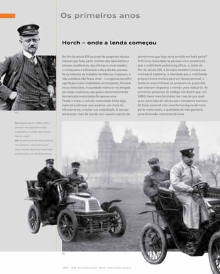 Os primeiros anos
Horch – onde a lenda começou
No fim do século XIX os sinais de progresso técnico
estavam por toda parte. Vinham dos laboratórios e
estudos acadêmicos, das oficinas e universidades,
e começavam a influenciar o dia a dia das pessoas.
Se os métodos de trabalho nas fábricas mudavam, a
vida cotidiana não ficava atrás – e progresso também
significava maior mobilidade no transporte, ferroviá-
rio ou hidroviário. A sociedade inteira se viu atingida
por essas mudanças, das quais o desenvolvimento
dos veículos motorizados foi apenas uma.
Desde o início, o veículo motorizado tinha algo
especial a oferecer aos usuários: um meio de,
efetivamente, ampliar sua mobilidade. O que po-
deria estar mais de acordo com aquele espírito de
pioneirismo que logo seria sentido em toda parte?
A ferrovia havia dado às pessoas uma amostra do
que a mobilidade poderia significar, e, antes do
fim do século XIX, a bicicleta também iniciara sua
irrefreável trajetória. A liberdade que a mobilidade
proporcionava evoluiu para um desejo pessoal, e
todos os anos milhares se juntavam ao grupo dos
que estavam dispostos a investir para realizá-lo. As
primeiras pesquisas de tráfego nos dizem que, em
1899, havia mais bicicletas nas ruas do que qual-
quer outro tipo de veículo para transporte humano.
Se fosse possível criar uma forma segura de trans-
porte motorizado, a qualidade de vida ganharia
uma dimensão inteiramente nova.
01 August Horch (1868-1951),
pioneiro da engenharia auto-
mobilística e criador das marcas
Horch e Audi
02 Modelo Horch de dois cilindros
(na traseira), retratado na pri-
meira escola alemã de motoristas
profissionais, em Aschaffenburg
01
02
1899 – 1918 Os primeiros anos – Horch – onde a lenda começou
 