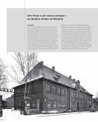 Um final e um novo começo –
os Quatro Anéis na Bavária
A empresa
Em 6 de maio de 1945, a diretoria da Auto Union
AG e os altos executivos remanescentes tiveram
uma última reunião em Chemnitz. Um dia depois
os doutores Bruhn, Hahn e Werner deixaram seu
local de trabalho e viajaram para o oeste, após te-
rem concordado com o recém-constituído conselho
da empresa quanto aos membros (um deles era o
dr. Hanns Schüler) que representariam a diretoria.
Em 12 de julho de 1945, a Alemanha foi oficial-
mente dividida em quatro zonas ocupadas. Entrar
novamente na cidade de Chemnitz exigia uma auto-
rização especial, e, na verdade, tentar fazê-lo teria
sido um risco e talvez uma atitude fatal para os
executivos da Auto Union após seu bem-sucedido
voo para o oeste. Com a divulgação de que todas
as fábricas da Auto Union em Chemnitz, Zwickau
e Zschopau estavam sendo desmontadas, o futuro
era obviamente incerto. Bruhn e Hahn, juntamente
com um grupo de ex-colegas, reuniram-se na filial
da empresa em Munique para discutir os próximos
passos que poderiam colocar a Auto Union de novo
em pé. Karl Schittenhelm, o antigo gerente de
serviços, estava presente, além de Erhard Burghal-
ter, ex-diretor da subsidiária em Stettin, e Oswald
Heckel, agente geral da Auto Union em Sófia.
 