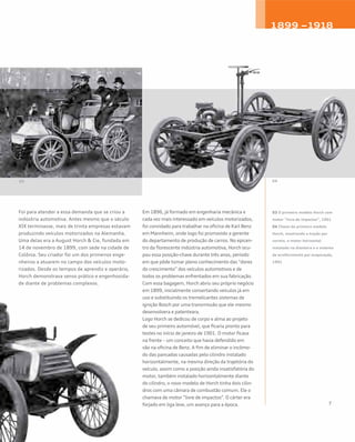 Foi para atender a essa demanda que se criou a
indústria automotiva. Antes mesmo que o século
XIX terminasse, mais de trinta empresas estavam
produzindo veículos motorizados na Alemanha.
Uma delas era a August Horch & Cie, fundada em
14 de novembro de 1899, com sede na cidade de
Colônia. Seu criador foi um dos primeiros enge-
nheiros a atuarem no campo dos veículos moto-
rizados. Desde os tempos de aprendiz e operário,
Horch demonstrava senso prático e engenhosida-
de diante de problemas complexos.
Em 1896, já formado em engenharia mecânica e
cada vez mais interessado em veículos motorizados,
foi convidado para trabalhar na oficina de Karl Benz
em Mannheim, onde logo foi promovido a gerente
do departamento de produção de carros. No epicen-
tro da florescente indústria automotiva, Horch ocu-
pou essa posição-chave durante três anos, período
em que pôde tomar pleno conhecimento das “dores
do crescimento” dos veículos automotivos e de
todos os problemas enfrentados em sua fabricação.
Com essa bagagem, Horch abriu seu próprio negócio
em 1899, inicialmente consertando veículos já em
uso e substituindo os tremelicantes sistemas de
ignição Bosch por uma transmissão que ele mesmo
desenvolvera e patenteara.
Logo Horch se dedicou de corpo e alma ao projeto
de seu primeiro automóvel, que ficaria pronto para
testes no início de janeiro de 1901. O motor ficava
na frente – um conceito que havia defendido em
vão na oficina de Benz. A fim de eliminar o incômo-
do das pancadas causadas pelo cilindro instalado
horizontalmente, na mesma direção da trajetória do
veículo, assim como a posição ainda insatisfatória do
motor, também instalado horizontalmente diante
do cilindro, o novo modelo de Horch tinha dois cilin-
dros com uma câmara de combustão comum. Ele o
chamava de motor “livre de impactos”. O cárter era
forjado em liga leve, um avanço para a época.
03 O primeiro modelo Horch com
motor “livre de impactos”, 1901
04 Chassi do primeiro modelo
Horch, mostrando a tração por
correia, o motor horizontal
instalado na dianteira e o sistema
de arrefecimento por evaporação,
1901
03 04
1899 –1918
 