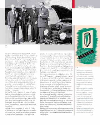 Os vários edifícios vazios de Ingolstadt, uma an-
tiga base militar ao norte de Munique, na estrada
para Nuremberg, ofereciam excelentes perspec-
tivas para a instalação de um grande depósito de
peças e para a retomada da produção de veículos.
Graças à reputação pessoal do dr. Bruhns e do
dr. Hahn, foi possível obter um empréstimo do
Banco do Estado da Bavária. Em 19 de dezembro
de 1945, surgia a empresa “Depósito Central de
Peças Sobressalentes da Auto Union Ingolstadt
GmbH”, com sede no no 3 da Schrannenstras-
se em Ingolstadt, cujo objetivo principal era
fornecer as peças sobressalentes para os veículos
da Auto Union ainda em funcionamento. Nes-
ses edifícios, antes ocupados pelo escritório de
provisões e por uma padaria do exército, foram
feitas as primeiras tentativas de reconstruir a
Auto Union – um caminho pedregoso, coberto de
dúvidas e incertezas.
No final de 1946 o depósito de peças de Ingols-
tadt era o maior da Alemanha, com um fatura-
mento de mais de três milhões de marcos. Ao
longo do ano, mais e mais antigos operários da
Auto Union trocaram a Alemanha Oriental por
Ingolstadt. A notícia de que uma “nova Auto
Union” tomava forma naquele local se alastrara
como fogo.
Após a reforma monetária de junho de 1948 e
a liquidação da matriz em Chemnitz, em agosto
do mesmo ano, tornou-se necessário esclarecer
a situação legal e societária a fim de afirmar
o status da empresa, sobretudo nas negociações
com os bancos. Para assegurar a continuidade de
uma vez por todas, decidiu-se criar uma empresa
independente sem vínculo com a anterior. Em 3
de setembro de 1949, novamente com sede no no
3 da Schrannenstrasse em Ingolstadt, foi criada a
Auto Union GmbH como uma empresa de produção
com patrimônio líquido de três milhões de marcos.
O dr. Bruhn foi designado gerente geral, com o dr.
Carl Hahn como adjunto.
Entre outros executivos da antiga Auto Union AG
que ainda chegavam a Ingolstadt estavam o geren-
te da fábrica de Horch, Fritz Zerbst, o engenheiro
de desenvolvimento Kurt Schwenk, o gerente do
departamento de testes, Werner Geite, o antigo
diretor comercial da Horch, Paul Günther, e o
ex-gerente de vendas, Ludwig Hensel. Juntamen-
te com o dr. Hanns Schüler, que se mudou para
Ingolstadt em 1947, esses profissionais fortalece-
ram a equipe de gestão da Auto Union.
Em um gesto de gratidão e lealdade para com um
engenheiro de vanguarda e um dos fundadores
da empresa, August Horch foi convidado a fazer
parte do conselho de administração da Auto Union
GmbH. O presidente era Friedrich Carl von Oppe-
nheim, um dos principais sócios ao lado do suíço
Ernst Göhner.
Agora a Auto Union estava definitivamente instala-
da em sua nova casa. Era o começo de uma história
muitas vezes caprichosa – mas sempre fascinante
– de sucesso.
01 A Auto Union se instalou em
Ingolstadt a partir do outono de
1945 no antigo Estabelecimento
de Provisões Militares. A princípio,
funcionou nesse local um depósito
de peças da Auto Union, até que
em setembro de 1949 se juntou
a ele a recém-criada Auto Union
GmbH
02 Em maio de 1950, os modelos
da DKW foram mostrados à im-
prensa em Ingolstadt. Presentes
à cerimônia (da esquerda para a
direita): dr. Richard Bruhn, W. A.
Ostwald (o decano dos jornalistas
de automobilismo da Alemanha),
dr. August Horch, um dos sócios-
-fundadores da empresa, e o dr.
Carl Hahn
03 O primeiro desenho publicitário
oficial da Auto Union posterior à
guerra, datado de março de 1949
 