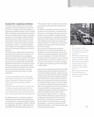 02 Em Ingolstadt, os motores
DKW bicilíndricos eram construídos
em condições muito primitivas no
antigo arsenal
03 Por falta de instalações adequa-
das, parte da montagem do furgão
tinha de ser executada a céu aberto
04 Em 1950, os primeiros modelos
pós-guerra da Auto Union foram
mostrados ao público: o furgão
DKW F 89 L e a motocicleta DKW
RT 125 W
05 Os automóveis de passeio DKW
Tipo F 89 Meisterklasse eram
fabricados nas instalações da Auto
Union em Düsseldorf
O sucesso inicial – e aqueles que contribuíram
Fritz Zerbst e Kurt Schwenk haviam começado
a planejar o primeiro lançamento pós-guerra da
Auto Union em 1948, quando ainda ocupavam as
instalações do depósito de peças. Seria um furgão
DKW, considerado o veículo que melhor ajudaria a
enfrentar os problemas de transporte provocados
pela guerra. O novo furgão foi exibido ao público
pela primeira vez em 1949, na Feira da Primave-
ra de Hanover; tinha tração dianteira, motor de
dois tempos, e trazia como inovação uma cabine
avançada (“cara chata”) – a primeira do gênero
nessa categoria. Os revendedores se encantaram,
fizeram as encomendas e efetuaram os primeiros
depósitos.
Em certo sentido, o capital inicial mais valioso da
nova Auto Union era imaterial por natureza: um
sentimento de lealdade entre os empregados,
dispostos a ganhar pouco e trabalhar horas extras
sem remuneração, considerando que a empresa
passava por seu primeiro período de dificuldade.
Igualmente importante foi a atuação das conces-
sionárias, que esperaram pacientemente pelos
primeiros produtos da nova Auto Union, embora
outras marcas tivessem voltado ao mercado
há muito mais tempo. Mais tarde, o dr. Hahn
comentaria:
“Tínhamos revendedores fiéis por toda a Repú-
blica Federal da Alemanha […] mais de 90% dos
antigos revendedores da DKW nos esperaram,
muitas vezes à custa de grandes sacrifícios
financeiros”.
Finalmente, para citar outra vez o dr. Hahn, havia
“os clientes, a comunidade dos proprietários e
entusiastas do DKW de dois tempos, que espera-
vam ansiosamente por tudo que pudéssemos for-
necer e nunca perderam a fé em nossos produtos”.
As tradições da marca e a estrutura simples do
produto acabaram levando à identificação entre
a nova Auto Union e a antiga marca DKW. A produ-
ção começou em Ingolstadt em 1949 e, no fim do
ano, 504 furgões Tipo F 89 L e 500 motocicletas
Tipo DKW RT 125 W haviam deixado a fábrica. O
“W” significava “West”, para deixar clara a diferen-
ça em relação às do mesmo tipo construídas em
Zschopau.
Era evidente a ambição da Auto Union de voltar a
construir um carro de passeio, e era evidente tam-
bém que, nas circunstâncias de então, isso só seria
possível com a marca DKW. A solução prática era
começar a produção do F 9, cujo desenvolvimento e
teste tinham sido mantidos até 1944. Os projetos
foram obtidos de várias maneiras e as peças que
faltavam voltaram a ser fabricadas. Um dos poucos
protótipos do tempo da guerra foi reconstruído
para servir de cobaia.
Uma área que antes pertencera à empresa
Derendorf, em um subúrbio de Düsseldorf, foi
alugada para o início da produção, uma vez que
não havia instalações adequadas à fabricação de
carros em Ingolstadt. Em abril de 1950 foram
recrutados os primeiros operários para uma etapa
de pré-produção; era difícil de acreditar, mas os
primeiros carros deixaram a linha de montagem
em agosto. Só no primeiro ano foram fabricadas
1.538 unidades.
A Auto Union se beneficiava grandemente do Plano
de Reconstrução da Europa (Plano Marshall) e de
outros financiamentos especiais, embora ainda pa-
decesse de uma falta crônica de capital. Foi quando
recebeu ajuda de uma fonte inesperada. Desde os
anos 1930 mantinha vínculos estreitos com Ernst
Göhner, um empresário de Zurique que importara
carros DKW por algum tempo e, mais tarde, passa-
ra a instalar suas próprias carrocerias de madeira
sobre o chassi equipado com motor de dois tempos.
A empresa de Göhner, a Holzkarosserie AG, ou
simplesmente Holka AG, fabricara nada menos de
1.647 carros DKW Front entre 1935 e 1945.
Nos anos que se seguiram à guerra, os negócios
de Ernst Göhner floresceram e, para mostrar sua
gratidão pela ajuda recebida da Auto Union AG
em Chemnitz, contribuiu com a generosa soma
de dois milhões e meio de marcos para o capital
da sociedade – o que o tornou, juntamente com
Bankhaus Oppenheim, um dos dois principais sócios
da empresa dos quatro anéis.
 