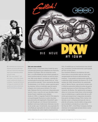 Sob uma nova estrela
Desde o início, a nova Auto Union GmbH foi admi-
nistrada pelo pessoal que trabalhara em Chemnitz,
Zwickau e Zschopau. Eles se conheciam muito
bem, e as dificuldades por que tinham passado os
havia transformado em mestres na arte do impro-
viso. Não muito depois, no entanto, o período de
reconstrução foi encerrado, dando início ao “mila-
gre econômico alemão”. Eram necessárias decisões
fundamentais, e o dr. Bruhn, ainda o gerente geral
da empresa, tinha-se mostrado capaz de operar
milagres com muito pouco dinheiro. Por outro
lado, faltavam-lhe tino comercial e disposição para
assumir riscos, o que fez com que decisões impor-
tantes fossem repetidas vezes adiadas.
Ainda em 1954, o magnata Friedrich Flick adquiriu
uma participação financeira no setor de produ-
ção automotiva de Ingolstadt e Düsseldorf, após
ter sido forçado por um tribunal internacional a
desfazer-se de seus tradicionais interesses nas áre-
as de carvão e aço. Inicialmente, essa aquisição foi
camuflada por operações de compra realizadas por
várias empresas do vasto império empresarial de
Flick. À medida que os investimentos eram decidi-
dos, aumentava consideravelmente a participação
de Flick na Auto Union.
Sua crescente influência nos destinos da Auto
Union levou a uma pressão cada vez maior pela
reorganização da estrutura administrativa da
empresa – o que poderia simplesmente significar
a saída dos então membros da diretoria. Em 15 de
outubro de 1956, Richard Bruhn foi substituído
pelo dr. Werner Henze, cujo primeiro contato com
a indústria automotiva datava de antes da guerra,
quando ingressara na Famo Fahrzeug-und Moto-
renwerke, de Breslau. Ele rapidamente conseguiu
alterar os rumos que a Auto Union vinha tomando,
mas era evidente que o capital ainda não era sufi-
ciente para proporcionar a segurança necessária.
Esse ponto nevrálgico obrigou Flick a tomar uma
decisão crucial: a empresa precisava de mais ca-
pital de curto prazo, mas de médio a longo prazo
seria inevitável a entrada de um sócio forte.
No final de 1957, a Ford Motor Company mostrou
interesse na incorporação da Auto Union e come-
çaram as negociações.
01 A Alemanha era um país de mo-
toqueiros, por isso era tão impor-
tante que a Auto Union dispusesse
logo de uma motocicleta robusta
para pôr à venda
02 “Vale a pena esperar!”– com
esse slogan, a Auto Union tentava
manter a paciência de clientes e re-
vendedores. O grande dia finalmen-
te chegou em novembro de 1949,
quando as primeiras motocicletas
Tipo RT 125 W foram entregues
 