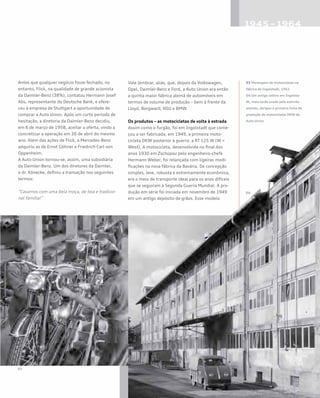 03 Montagem de motocicletas na
fábrica de Ingolstadt, 1951
04 Um antigo celeiro em Ingolsta-
dt, mais tarde usado pelo exército
alemão, abrigou a primeira linha de
produção de motocicletas DKW da
Auto Union
Antes que qualquer negócio fosse fechado, no
entanto, Flick, na qualidade de grande acionista
da Daimler-Benz (38%), contatou Hermann Josef
Abs, representante do Deutsche Bank, e ofere-
ceu à empresa de Stuttgart a oportunidade de
comprar a Auto Union. Após um curto período de
hesitação, a diretoria da Daimler-Benz decidiu,
em 6 de março de 1958, aceitar a oferta, vindo a
concretizar a operação em 26 de abril do mesmo
ano. Além das ações de Flick, a Mercedes-Benz
adquiriu as de Ernst Göhner e Friedrich Carl von
Oppenheim.
A Auto Union tornou-se, assim, uma subsidiária
da Daimler-Benz. Um dos diretores da Daimler,
o dr. Könecke, definiu a transação nos seguintes
termos:
“Casamos com uma bela moça, de boa e tradicio-
nal família!”
Vale lembrar, aliás, que, depois da Volkswagen,
Opel, Daimler-Benz e Ford, a Auto Union era então
a quinta maior fábrica alemã de automóveis em
termos de volume de produção – bem à frente da
Lloyd, Borgward, NSU e BMW.
Os produtos – as motocicletas de volta à estrada
Assim como o furgão, foi em Ingolstadt que come-
çou a ser fabricada, em 1949, a primeira moto-
cicleta DKW posterior à guerra: a RT 125 W (W =
West). A motocicleta, desenvolvida no final dos
anos 1930 em Zschopau pelo engenheiro-chefe
Hermann Weber, foi relançada com ligeiras modi-
ficações na nova fábrica da Bavária. De concepção
simples, leve, robusta e extremamente econômica,
era o meio de transporte ideal para os anos difíceis
que se seguiram à Segunda Guerra Mundial. A pro-
dução em série foi iniciada em novembro de 1949
em um antigo depósito de grãos. Esse modelo
 