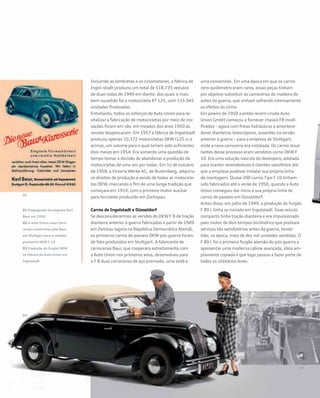 Incluindo as lambretas e os ciclomotores, a fábrica de
Ingol¬stadt produziu um total de 518.735 veículos
de duas rodas de 1949 em diante, dos quais o mais
bem-sucedido foi a motocicleta RT 125, com 133.945
unidades finalizadas.
Entretanto, todos os esforços da Auto Union para re-
vitalizar a fabricação de motocicletas por meio de ino-
vações foram em vão: em meados dos anos 1950 as
vendas despencaram. Em 1957 a fábrica de Ingolstadt
produziu apenas 10.372 motocicletas DKW (125 cc e
acima), um volume para o qual teriam sido suficientes
dois meses em 1954. Era somente uma questão de
tempo tomar a decisão de abandonar a produção de
motocicletas de uma vez por todas. Em 1o de outubro
de 1958, a Victoria Werke AG, de Nuremberg, adquiriu
os direitos de produção e venda de todas as motocicle-
tas DKW, marcando o fim de uma longa tradição que
começara em 1919, com o primeiro motor auxiliar
para bicicletas produzido em Zschopau.
Carros de Ingolstadt e Düsseldorf
Se desconsiderarmos as versões do DKW F 8 de tração
dianteira anterior à guerra fabricadas a partir de 1949
em Zwickau (agora na República Democrática Alemã),
os primeiros carros de passeio DKW pós-guerra foram
de fato produzidos em Stuttgart. A fabricante de
carrocerias Baur, que cooperara estreitamente com
a Auto Union nos primeiros anos, desenvolveu para
o F 8 duas carrocerias de aço prensado, uma sedã e
uma conversível. Em uma época em que os carros
zero-quilômetro eram raros, essas peças tinham
por objetivo substituir as carrocerias de madeira de
antes da guerra, que vinham sofrendo intensamente
os efeitos do clima.
Em janeiro de 1950 a então recém-criada Auto
Union GmbH começou a fornecer chassis F8 modi-
ficados – agora com freios hidráulicos e amortece-
dores dianteiros telescópicos, ausentes na versão
anterior à guerra – para a empresa de Stuttgart,
onde a nova carroceria era instalada. Os carros resul-
tantes desse processo eram vendidos como DKW F
10. Era uma solução nascida do desespero, adotada
para manter revendedores e clientes satisfeitos até
que a empresa pudesse instalar sua própria linha
de montagem. Quase 200 carros Tipo F 10 tinham
sido fabricados até o verão de 1950, quando a Auto
Union conseguiu dar início à sua própria linha de
carros de passeio em Düsseldorf.
Antes disso, em julho de 1949, a produção do furgão
F 89 L tinha se iniciado em Ingolstadt. Esse veículo
compacto tinha tração dianteira e era impulsionado
pelo motor de dois tempos bicilíndrico que prestara
serviços tão satisfatórios antes da guerra, tendo
tido, na época, mais de dez mil unidades vendidas. O
F 89 L foi o primeiro furgão alemão do pós-guerra a
apresentar uma moderna cabine avançada, ideia am-
plamente copiada e que logo passou a fazer parte de
todos os utilitários leves.
01 Propaganda da empresa Karl
Baur em 1950
02 A Auto Union usou carro-
cerias construídas pela Baur
em Stuttgart para o modelo
provisório DKW F 10
03 Produção do furgão DKW
na fábrica da Auto Union em
Ingolstadt
 
