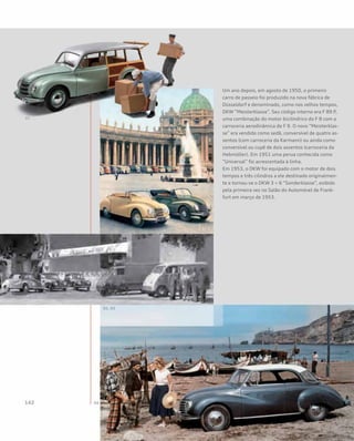 Um ano depois, em agosto de 1950, o primeiro
carro de passeio foi produzido na nova fábrica de
Düsseldorf e denominado, como nos velhos tempos,
DKW “Meisterklasse”. Seu código interno era F 89 P,
uma combinação do motor bicilíndrico do F 8 com a
carroceria aerodinâmica do F 9. O novo “Meisterklas-
se” era vendido como sedã, conversível de quatro as-
sentos (com carroceria da Karmann) ou ainda como
conversível ou cupê de dois assentos (carroceria da
Hebmüller). Em 1951 uma perua conhecida como
“Universal” foi acrescentada à linha.
Em 1953, o DKW foi equipado com o motor de dois
tempos e três cilindros a ele destinado originalmen-
te e tornou-se o DKW 3 = 6 “Sonderklasse”, exibido
pela primeira vez no Salão do Automóvel de Frank-
furt em março de 1953.
 