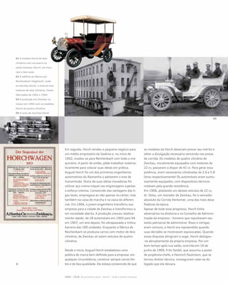 Em seguida, Horch vendeu o pequeno negócio para
um médio empresário da Saxônia e, no início de
1902, mudou-se para Reichenbach com todo o ma-
quinário. A partir de então, pôde trabalhar sistema-
ticamente para colocar suas ideias em prática.
August Horch foi um dos primeiros engenheiros
automotivos da Alemanha a adotarem o eixo de
transmissão. Outra de suas ideias inovadoras foi
utilizar aço cromo-níquel nas engrenagens sujeitas
a esforço intenso. Convencido das vantagens das li-
gas leves, empregava-as não apenas no cárter, mas
também na caixa de marcha e na caixa do diferen-
cial. Em 1904, o jovem engenheiro transferiu sua
empresa para a cidade de Zwickau e transformou-a
em sociedade aberta. A produção cresceu relativa-
mente rápido: de 18 automóveis em 1903 para 94
em 1907; um ano depois, foi ultrapassada a mítica
barreira das 100 unidades. Enquanto a fábrica de
Reichenbach só produzia carros com motor de dois
cilindros, de Zwickau só saíam veículos de quatro
cilindros.
Desde o início, August Horch estabeleceu uma
política de marca bem definida para a empresa: em
qualquer circunstância, construir sempre carros for-
tes e de boa qualidade. Ele estava convencido de que
os modelos da Horch deveriam provar seu mérito e
obter a divulgação necessária vencendo nas pistas
de corrida. Os modelos de quatro cilindros de
Zwickau, inicialmente equipados com motores de
22 cv, passaram a dispor de 41 cv. Para gerar essa
potência, eram necessárias cilindradas de 2.6 e 5.8
litros respectivamente! Os automóveis eram suntu-
osamente equipados, com dispositivos técnicos
notáveis pela grande resistência.
Em 1906, pilotando um desses veículos de 22 cv,
dr. Stöss, um morador de Zwickau, foi o vencedor
absoluto da Corrida Herkomer, uma das mais desa-
fiadoras da época.
Apesar de todo esse progresso, Horch tinha
adversários na diretoria e no Conselho de Adminis-
tração da empresa – homens que repudiavam seu
estilo patriarcal de administrar. Rixas e intrigas
eram comuns, e Horch era repreendido quando
suas decisões se mostravam equivocadas. Quando
essas disputas atingiram o auge, Horch desligou-
-se abruptamente da própria empresa. Por um
bom tempo após sua saída, ocorrida em 16 de
junho de 1909, Fritz Seidel, que assumiu o posto
de projetista-chefe, e Heinrich Paulmann, que se
tornou diretor técnico, conseguiram valer-se do
legado que ele deixara.
1899 – 1918 Os primeiros anos – Horch – onde a lenda começou
01 O modelo Horch de dois
cilindros com carroceria no
estilo tonneau (barril, em fran-
cês) e teto solar
02 O edifício da fábrica em
Reichenbach (Vogtland), onde
os veículos Horch, a maioria com
motores de dois cilindros, foram
fabricados de 1902 a 1904
03 A produção em Zwickau co-
meçou em 1904 com os modelos
Horch de quatro cilindros
04 A caixa de marchas Horch
03
 