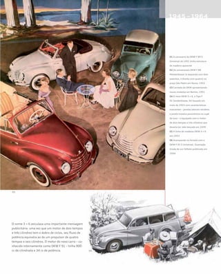 O nome 3 = 6 veiculava uma importante mensagem
publicitária: uma vez que um motor de dois tempos
e três cilindros tem o dobro de ciclos, seu fluxo de
potência equivalia ao de um propulsor de quatro
tempos e seis cilindros. O motor do novo carro – co-
nhecido internamente como DKW F 91 – tinha 900
cc de cilindrada e 34 cv de potência.
01 A carroceria do DKW F 89 S
Universal de 1951 tinha estrutura
de madeira aparente
02 Os conversíveis DKW F 89
Meisterklasse (à esquerda com dois
assentos, à direita com quatro) na
praça São Pedro em Roma, 1952
03 Carreata da DKW apresentando
novos modelos em Berlim, 1951
04 O novo DKW 3 = 6, o Tipo F
91 Sonderklasse, foi lançado em
maio de 1953 com características
marcantes – janelas laterais retráteis
e janela traseira panorâmica no cupê
de luxo – e equipado com o motor
de dois tempos e três cilindros que
deveria ter sido lançado em 1939
05 A linha de modelos DKW 3 = 6
em 1953
06 Acampando no feriado com o
DKW F 91 S Universal. Ilustração
tirada de um folheto publicado em
1954
 