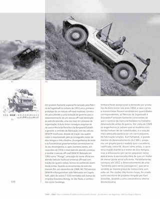 Um produto bastante especial foi lançado pela fábri-
ca de Ingolstadt no outono de 1953; era o primeiro
protótipo de um veículo off-road multiuso, constru-
ído para atender a uma licitação do governo para o
desenvolvimento de um veículo off-road destinado
ao exército alemão, uma vez mais em processo de
organização. A Auto Union conseguiu esquivar-se
da concorrência da Porsche e da Borgward/Goliath
e garantir o contrato de fabricação com seu veículo
DKW M (multiuso), dotado de tração nas quatro
rodas e impulsionado pelo já consagrado motor de
dois tempos e três cilindros. Os engenheiros de teste
e os funcionários governamentais convenceram-se
de seu desempenho, e, após inúmeros testes, em
novembro de 1956 o novo exército alemão começou
a receber o veículo off-road DKW M. Batizado em
1962 como “Munga”, uma sigla do nome oficial em
alemão (veículo multiuso universal off-road com
tração nas quatro rodas), tornou-se conhecido assim
desde então. Quando as encomendas do exército
tiveram fim, em dezembro de 1968, 46.750 veículos
DKW M e Munga tinham sido fabricados em Ingols-
tadt, além de outros 7.550 montados sob licença da
empresa brasileira Vemag, de São Paulo, e conheci-
dos como Candango.
Embora fosse excepcional a demanda por produ-
tos da Auto Union nos anos 1950, e seus carros
e motocicletas fossem vendidos em quantidades
correspondentes, as fábricas de Ingolstadt e
Düsseldorf estavam bastante conscientes de
que o sucesso da marca se baseava no trabalho
desenvolvido antes da guerra. Por volta de 1949
os engenheiros já sabiam que os modelos exis-
tentes tinham de ser substituídos, e a solução
mais adequada parecia ser um carro pequeno,
de fabricação simples. Kurt Schwenk, o grande
mentor do desenvolvimento do F 89 L, prepa-
rou um projeto para o modelo que o sucederia,
codificado como FX. Assim como antes, o carro
teria tração dianteira e motor de dois tempos,
mas o entusiasmo por carros pequenos nessa
época levou à equivocada ideia de que um motor
de menor porte seria suficiente. Paralelamente,
começou em 1952 o desenvolvimento de uma
“lambreta para vários passageiros”, que seria
vendida ao mesmo preço da motocicleta com
side-car. Por razões não muito claras, foi criado
outro escritório de projetos dirigido por Karl
Jenschke, levando a uma concorrência interna
desnecessária.
 