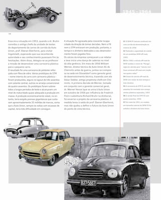 Essa era a situação em 1953, quando o dr. Bruhn
convidou o antigo chefe da unidade de testes
do departamento de carros de corrida da Auto
Union, prof. Eberan-Eberhorst, para visitar
Ingolstadt, esperando que sua reconhecida
autoridade e seu conhecimento pusessem fim às
hesitações. Além disso, delegou-se ao professor
a missão de desenvolver uma carroceria plástica
para o pequeno carro.
O resultado foi uma carroceria de poliéster refor-
çada com fibra de vidro. Vários protótipos do STM
– nome interno do carro com carroceria plástica –
foram produzidos, alguns no layout de três assentos
com volante central, outros no arranjo convencional
de quatro assentos. Os protótipos foram subme-
tidos a longos períodos de teste e alcançaram um
nível de maturidade quase adequada à produção em
massa. A produção economicamente viável, no en-
tanto, teria exigido prensas gigantescas que custa-
vam aproximadamente 35 milhões de marcos, soma
que a Auto Union, sempre às voltas com escassez de
capital, teria tido dificuldade em conseguir.
A situação foi agravada pela crescente incapa-
cidade da direção de tomar decisões. Nem o FX
nem o STM entraram em produção; portanto, o
tempo e o dinheiro dedicados a seu desenvolvi-
mento foram jogados fora.
Os sócios da empresa começaram a se rebelar
e teve início uma dança de cadeiras no nível
da alta gerência. Em maio de 1956 William
Werner, diretor técnico da Auto Union AG de
Chemnitz antes da guerra, juntou-se à empre-
sa na sede em Düsseldorf como gerente geral
de desenvolvimento técnico, trazendo com ele
Oskar Siebler, antigo projetista-chefe em Che-
mnitz. A primeira decisão de Werner, tomada
em conjunto com o gerente comercial geral,
dr. Werner Henze (que se unira à Auto Union
em outubro de 1956 por influência de Friedrich
Flick e substituíra Richard Bruhn na diretoria),
foi encerrar o projeto da carroceria plástica. A
medida levou à saída do prof. Eberan-Eberhorst,
mas não ajudou a definir o futuro da Auto Union
do ponto de vista técnico.
01 O DKW M (veículo multiuso) em
uma corrida de demonstração no
inverno de 1958
02 Testando a capacidade de subida
de um protótipo DKW off-road,
1955
03 Em 1962 o veículo off-road da
DKW recebeu o nome de “Munga”,
sigla em alemão para “veículo mul-
tiuso universal off-road com tração
nas quatro rodas”
04 Chassi do veículo off-road da
DKW com motor de dois tempos e
três cilindros
05 A carroceria do STM II com três
assentos foi montada com compo-
nentes plásticos separados, 1955
06 A versão final do STM III com
quatro assentos, 1956
07 Em maio de 1951 um modelo
em tamanho natural do DKW FX foi
exibido à diretoria da Auto Union
 