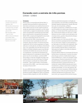 Conexão com a estrela de três pontas
1958 –1964
A empresa
Mesmo após a incorporação pela Daimler-Benz, a
questão central que decidiria a sobrevivência da
Auto Union continuava a ser a política futura de mo-
delos. Defini-la tornou-se mais urgente quando as
vendas de motocicletas começaram a cair de manei-
ra alarmante e o negócio foi abandonado e vendido,
apesar da significativa contribuição que havia dado
para o renascimento e ressurgimento da empresa.
Desde 1949, a empresa de Ingolstadt lucrava muito
mais com motocicletas do que com carros.
Em 28 de abril de 1958, a assembleia geral dos
sócios decidiu iniciar a produção de outro carro
compacto, além de comprar um terreno de aproxi-
madamente 350 mil metros quadrados em Ingols-
tadt para a construção de uma fábrica inteiramente
nova, com capacidade inicial de 250 carros por dia.
O Banco do Estado da Bavária apoiou essa decisão
investindo 25 milhões de marcos sob a forma de
um empréstimo. A cerimônia de lançamento da
pedra fundamental foi realizada em julho de 1958;
pouco mais de um ano depois, o primeiro DKW
Júnior deixou a linha de montagem da então mais
moderna fábrica de carros da Europa. Em Düssel-
dorf, prosseguiu a produção dos modelos DKW
existentes – agora modernizados e renomeados
como Auto Union 1000 –, que vinha sendo realiza-
da desde o final de 1957.
Os carros DKW fabricados sob licença no exterior
também eram populares. A produção do furgão DKW
já tinha se iniciado na Bélgica em 1935 e na empresa
Imosa em Vitória, Espanha, em 1955. De 1956 em
diante os automóveis de passeio e os furgões da
marca passaram a ser licenciados na Holanda, Brasil
(Vemag), Argentina (Automotriz), Irlanda, África do
Sul e, por um curto período, no México.
Os negócios prosperaram. O DKW Júnior em espe-
cial foi recebido com euforia pela imprensa e pelo
público; os clientes faziam fila na porta das reven-
das. O faturamento dobrou em três anos, e 1962
destacou-se como o melhor ano do pós-guerra da
nova Auto Union, quando o faturamento ultrapas-
sou 800 milhões de marcos.
Um pouco antes, em 31 de março de 1961, deci-
dira-se concentrar a produção da Auto Union/DKW
em um único local, e todos os carros passaram a
ser fabricados na nova fábrica de Ingolstadt. Mais
tarde, as instalações no subúrbio de Düsseldorf
foram vendidas à Daimler-Benz e usadas para a
fabricação dos furgões e caminhões de pequeno
porte da Mercedes.
Enquanto William Werner e sua equipe de técnicos
da Auto Union consideravam o sucesso de vendas
prova de que o próximo modelo deveria seguir a
linha do DKW Júnior, a matriz em Stuttgart exigia
mais pesquisa e favorecia naturalmente o motor
de quatro tempos, prometendo ajuda no trabalho
de desenvolvimento. O tempo pressionava: as
vendas dos modelos DKW de grande porte caíam
visivelmente e, embora o Júnior fosse vendido em
grandes quantidades, um carro tão pequeno não
podia gerar os lucros necessários. William Werner
concordava que o motor de quatro tempos tinha
melhores perspectivas de longo prazo, mas a
Auto Union, por enquanto fiel ao de dois tempos,
01 O DKW Junior de Luxe em
produção na nova fábrica de
Ingolstadt, 1962
02 A nova fábrica da Auto Union
na Ettinger Strasse, em Ingols-
tadt, começou a funcionar em
julho de 1959
03 A linha DKW F 1000 L
“Imosa” em 1963
04 Uma versão micro-ônibus de
luxo do DKW F 1000 L
05 Showroom da Imosa na
Espanha, cerca de 1960
 