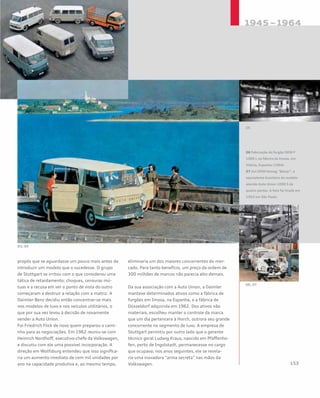 propôs que se aguardasse um pouco mais antes de
introduzir um modelo que o sucedesse. O grupo
de Stuttgart se irritou com o que considerou uma
tática de retardamento; choques, censuras mú-
tuas e a recusa em ver o ponto de vista do outro
começaram a destruir a relação com a matriz. A
Daimler-Benz decidiu então concentrar-se mais
nos modelos de luxo e nos veículos utilitários, o
que por sua vez levou à decisão de novamente
vender a Auto Union.
Foi Friedrich Flick de novo quem preparou o cami-
nho para as negociações. Em 1962 reuniu-se com
Heinrich Nordhoff, executivo-chefe da Volkswagen,
e discutiu com ele uma possível incorporação. A
direção em Wolfsburg entendeu que isso significa-
ria um aumento imediato de cem mil unidades por
ano na capacidade produtiva e, ao mesmo tempo,
eliminaria um dos maiores concorrentes do mer-
cado. Para tanto benefício, um preço da ordem de
300 milhões de marcos não parecia alto demais.
Da sua associação com a Auto Union, a Daimler
manteve determinados ativos como a fábrica de
furgões em Imosa, na Espanha, e a fábrica de
Düsseldorf adquirida em 1962. Dos ativos não
materiais, escolheu manter o controle da marca
que um dia pertencera à Horch, outrora seu grande
concorrente no segmento de luxo. A empresa de
Stuttgart permitiu por outro lado que o gerente
técnico geral Ludwig Kraus, nascido em Pfaffenho-
fen, perto de Ingolstadt, permanecesse no cargo
que ocupava; nos anos seguintes, ele se revela-
ria uma inovadora “arma secreta” nas mãos da
Volkswagen.
06 Fabricação do furgão DKW F
1000 L na fábrica da Imosa, em
Vitória, Espanha (1964)
07 Um DKW-Vemag “Belcar”, o
equivalente brasileiro do modelo
alemão Auto Union 1000 S de
quatro portas. A foto foi tirada em
1963 em São Paulo
 