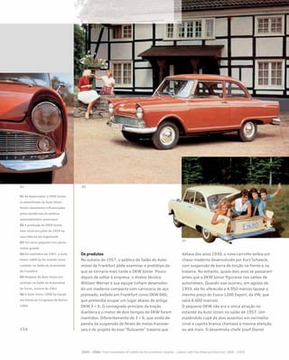 01 Ao desenvolver o DKW Júnior,
os desenhistas da Auto Union
foram claramente influenciados
pelas tendências da estética
automobilística americana
02 A produção do DKW Júnior
teve início em julho de 1959 na
nova fábrica em Ingolstadt
03 Um carro pequeno com porta-
malas grande
04 Em setembro de 1961, o Auto
Union 1000 Sp foi exibido como
roadster no Salão do Automóvel
de Frankfurt
05 Modelos da Auto Union em
exibição no Salão do Automóvel
de Turim, outono de 1961
06 O Auto Union 1000 Sp Coupé
em frente ao Congresso de Berlim
1960
Os produtos
No outono de 1957, o público do Salão do Auto-
móvel de Frankfurt pôde examinar o protótipo do
que se tornaria mais tarde o DKW Júnior. Pouco
depois de voltar à empresa, o diretor técnico
William Werner e sua equipe tinham desenvolvi-
do um moderno compacto com carroceria de aço
prensado, exibido em Frankfurt como DKW 660,
que pretendia ocupar um lugar abaixo do antigo
DKW 3 = 6. O consagrado princípio da tração
dianteira e o motor de dois tempos do DKW foram
mantidos. Diferentemente do 3 = 6, que ainda de-
pendia da suspensão de feixes de molas transver-
sais e do projeto do eixo “flutuante” traseiro que
datava dos anos 1930, o novo carrinho exibia um
chassi moderno desenvolvido por Kurt Schwenk,
com suspensão de barra de torção na frente e na
traseira. No entanto, quase dois anos se passaram
antes que o DKW Júnior figurasse nos salões de
automóveis. Quando isso ocorreu, em agosto de
1959, ele foi oferecido a 4.950 marcos (quase o
mesmo preço do Fusca 1200 Export, da VW, que
valia 4.600 marcos).
O pequeno DKW não era a única atração no
estande da Auto Union no salão de 1957. Um
esplêndido cupê de dois assentos em vermelho
coral e capota branca chamava a mesma atenção,
ou até mais. O desenhista-chefe Josef Dienst
 