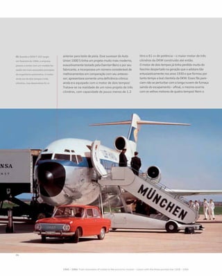 anterior para teste de pista. Esse sucessor do Auto
Union 1000 S tinha um projeto muito mais moderno,
exaustivamente testado pela Daimler-Benz e por seu
fabricante, e incorporava um número considerável de
melhoramentos em comparação com seu anteces-
sor; apresentava somente uma deficiência crônica:
ainda era equipado com o motor de dois tempos!
Tratava-se na realidade de um novo projeto de três
cilindros, com capacidade de pouco menos de 1.2
litro e 61 cv de potência – o maior motor de três
cilindros da DKW construído até então.
O motor de dois tempos já tinha perdido muito do
fascínio despertado na geração que o adotara tão
entusiasticamente nos anos 1930 e que formou por
tanto tempo a leal clientela da DKW. Esses fãs pare-
ciam não se perturbar com a longa nuvem de fumaça
saindo do escapamento – afinal, o mesmo ocorria
com os velhos motores de quatro tempos! Nem o
01 Quando o DKW F 102 surgiu
em fevereiro de 1964, a empresa
passou a contar com um modelo ba-
seado nos mais avançados princípios
da engenharia automotiva. O motor
ainda era de dois tempos e três
cilindros, mas desenvolvia 61 cv
 