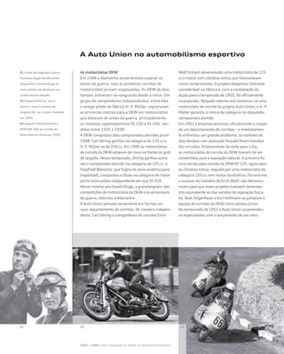 01 Antes da Segunda Guerra
Mundial, Siegfried Wünsche
(esquerda) e Ewald Kluge já
eram pilotos de destaque no
motociclismo alemão
02 August Hobl na “serra
sonora” com o número de
largada 66, no circuito Solitude
em 1954
03 August Hobl pilotando a
DKW RM 350 na corrida de
Eilenriede em Hanover, 1955
A Auto Union no automobilismo esportivo
As motocicletas DKW
Em 1946 a Alemanha ainda tentava superar os
danos da guerra, mas as primeiras corridas de
motocicletas já eram organizadas. As DKW de dois
tempos estiveram na vanguarda desde o início. Um
grupo de competidores independentes, entre eles
o antigo piloto de fábrica H. P. Müller, registraram
as primeiras vitórias para a DKW em motocicletas
que datavam de antes da guerra, principalmente
os modelos superesportivos SS 250 e SS 350, ven-
didos entre 1935 e 1939.
A DKW conquistou dois campeonatos alemães já em
1948: Carl Döring ganhou na categoria de 125 cc e
H. P. Müller na de 250 cc. Em 1949 as motocicletas
de corrida da DKW estavam de novo na frente do grid
de largada. Nessa temporada, Döring ganhou outra
vez o campeonato alemão na categoria de 125 cc, e
Siegfried Wünsche, que fugira da zona soviética para
Ingolstadt, conquistou o título na categoria de maior
porte como piloto independente em sua SS 350.
Nesse mesmo ano Ewald Kluge, o grandseigneur das
competições de motocicleta da DKW e ex-prisioneiro
de guerra, retornou à Alemanha.
A Auto Union pensava seriamente em formar um
novo departamento de corridas. De maneira indepen-
dente, Carl Döring e o engenheiro de corridas Erich
Wolf tinham desenvolvido uma motocicleta de 125
cc e motor com cilindros extras que funcionavam
como compressores. O projeto despertou interesse
considerável na fábrica e, com a contratação da
dupla para a temporada de 1950, foi oficialmente
incorporado. Naquele mesmo ano construiu-se uma
motocicleta de corrida da própria Auto Union, e H. P.
Müller garantiu a vitória da categoria no disputado
campeonato alemão.
Em 1951 a empresa anunciou oficialmente a criação
de um departamento de corridas – e imediatamen-
te enfrentou um grande problema: os motores de
dois tempos com aspiração forçada foram banidos
dos circuitos. Praticamente da noite para o dia,
as motocicletas de corrida da DKW tiveram de ser
convertidas para a aspiração natural. A primeira foi
uma versão para corrida da DKW RT 125, agora sem
os cilindros extras, seguida por uma motocicleta da
categoria 250 cc com motor bicilíndrico. Foi enorme
o sucesso do trabalho de Erich Wolf: não demorou
muito para que esses projetos tivessem desempe-
nho equivalente ao das versões de aspiração força-
da. Rudi Felgenheier e Karl Hofmann se juntaram à
equipe de corridas da DKW como pilotos júnior.
Na temporada de 1952 a Auto Union surpreendeu
os especialistas com o lançamento de um novo
 