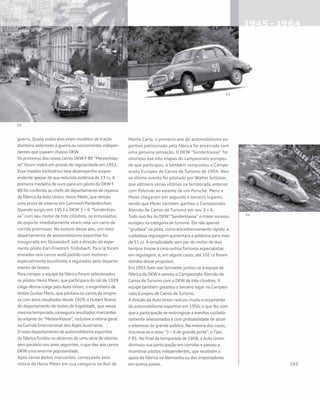 guerra. Quase todos eles eram modelos de tração
dianteira anteriores à guerra ou concorrentes indepen-
dentes que usavam chassis DKW.
Os primeiros dos novos carros DKW F 89 “Meisterklas-
se” foram vistos em provas de regularidade em 1951.
Esse modelo bicilíndrico teve desempenho surpre-
endente apesar de sua reduzida potência de 23 cv. A
primeira medalha de ouro para um piloto do DKW F
89 foi conferida ao chefe do departamento de reparos
da fábrica da Auto Union, Heinz Meier, que venceu
uma prova de inverno em Garmisch-Partenkirchen.
Quando surgiu em 1953 o DKW 3 = 6 “Sonderklas-
se” com seu motor de três cilindros, os entusiastas
do esporte imediatamente viram nele um carro de
corrida promissor. No outono desse ano, um novo
departamento de automobilismo esportivo foi
inaugurado em Düsseldorf, sob a direção do expe-
riente piloto Karl-Friedrich Trübsbach. Para lá foram
enviados seis carros sedã padrão com motores
especialmente escolhidos e regulados pelo departa-
mento de testes.
Para compor a equipe da fábrica foram selecionados
os pilotos Heinz Meier, que participara do rali de 1939
Liège–Roma–Liège pela Auto Union; o engenheiro de
testes Gustav Menz, que pilotava os carros da empre-
sa com bons resultados desde 1929; e Hubert Brand,
do departamento de testes de Ingolstadt, que nessa
mesma temporada conseguira resultados marcantes
ao volante do “Meisterklasse”, inclusive a vitória geral
na Corrida Internacional dos Alpes Austríacos.
O novo departamento de automobilismo esportivo
da fábrica fundou os alicerces de uma série de vitórias
sem paralelo nos anos seguintes, o que deu aos carros
DKW uma enorme popularidade.
Após vários êxitos marcantes, começando pela
vitória de Heinz Meier em sua categoria no Rali de
Monte Carlo, o primeiro ano do automobilismo es-
portivo patrocinado pela fábrica foi encerrado com
uma genuína sensação. O DKW “Sonderklasse” foi
vitorioso nas oito etapas do campeonato europeu
de que participou, e também conquistou o Campe-
onato Europeu de Carros de Turismo de 1954. Nes-
se último evento foi pilotado por Walter Schlüter,
que obtivera várias vitórias na temporada anterior
com Polenski ao volante de um Porsche. Menz e
Meier chegaram em segundo e terceiro lugares,
sendo que Meier também ganhou o Campeonato
Alemão de Carros de Turismo em seu 3 = 6.
Tudo isso fez do DKW “Sonderklasse” o maior sucesso
europeu na categoria de turismo. Ele não apenas
“grudava” na pista, como era extremamente rápido: a
cuidadosa regulagem aumentara a potência para mais
de 51 cv. A simplicidade sem par do motor de dois
tempos trouxe à cena outros famosos especialistas
em regulagem, e, em alguns casos, até 101 cv foram
obtidos desse propulsor.
Em 1955 Sven von Schroeter juntou-se à equipe de
fábrica da DKW e venceu o Campeonato Alemão de
Carros de Turismo com o DKW de três cilindros. A
equipe também garantiu o terceiro lugar no Campeo-
nato Europeu de Carros de Turismo.
A direção da Auto Union reduziu muito o orçamento
do automobilismo esportivo em 1956, o que fez com
que a participação se restringisse a eventos cuidado-
samente selecionados e com probabilidade de atrair
o interesse do grande público. Na maioria dos casos,
inscrevia-se o novo “3 = 6 de grande porte”, o Tipo
F 93. No final da temporada de 1958, a Auto Union
diminuiu sua participação em corridas e passou a
incentivar pilotos independentes, que recebiam o
apoio da fábrica na Alemanha ou dos importadores
em outros países.
 