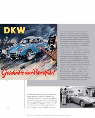 A despeito dessa redução gradual, um evento muito
especial ocorreu em 1956. No “Motodrome” de
Monza, Itália, um DKW 3 = 6 com carroceria plástica
estabeleceu uma série de recordes mundiais de velo-
cidade na categoria 1100 cc, nas distâncias de 4.000
milhas, 5.000 milhas e 10.000 km, e tempos de 48
e 72 horas, com os pilotos Günther Ahrens, Heinz
Meier, Georg Theiler e Roberto Barbay. A carroceria
do carro, encomendada por Günther Ahrens e pelo
preparador de motores da DKW A. W. Mantzel, foi
projetada e construída pela empresa Dannenhauer
& Stauss de Stuttgart. Até 1959 aproximadamente
230 desses atraentes cupês esportivos tinham sido
fabricados e vendidos como DKW Monza. Fritz Wenk,
o revendedor DKW de Heidelberg, encomendou-os
inicialmente à empresa Massholder de sua cidade e
mais tarde à Schenk, de Stuttgart.
Mesmo com mais ênfase no apoio aos competido-
res independentes, a campanha vitoriosa da marca
DKW prosseguiu. Em 1959 o berlinense Wolfgang
Levy, um dos maiores pilotos de rali da DKW,
deixou escapar por pouco o título do Campeona-
to Europeu de Rali. No mesmo ano os carros da
Auto Union colecionaram mais de 300 vitórias de
categoria, 13 vitórias gerais e oito títulos interna-
cionais em ralis. Pilotos como Siegfried Eikelmann,
Egon Evertz, Hans Wencher, Peter Ruby e Alfred
Kling eram as estrelas desses eventos. Os prepara-
dores de motores da DKW – A. W. Mantzel, Gerhart
Mitter, Alfred Hartmann e Johann Abt – manti-
nham os motores e chassis competitivos. A Auto
Union apoiou essas atividades com tecnologia e
contratos de patrocínio, além do prêmio em dinhei-
ro concedido pelo Troféu Esportivo Auto Union.
 