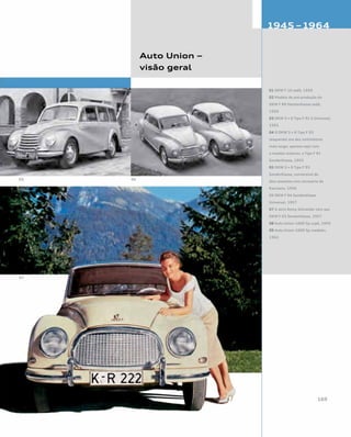 Auto Union –
visão geral
01 DKW F 10 sedã, 1950
02 Modelo de pré-produção do
DKW F 89 Meisterklasse sedã,
1950
03 DKW 3 = 6 Tipo F 91 S Universal,
1955
04 O DKW 3 = 6 Tipo F 93
(esquerda) era dez centímetros
mais largo; aparece aqui com
o modelo anterior, o Tipo F 91
Sonderklasse, 1955
05 DKW 3 = 6 Tipo F 93
Sonderklasse, conversível de
dois assentos com carroceria da
Karmann, 1956
06 DKW F 94 Sonderklasse
Universal, 1957
07 A atriz Romy Schneider com seu
DKW F 93 Sonderklasse, 1957
08 Auto Union 1000 Sp cupê, 1959
09 Auto Union 1000 Sp roadster,
1962
 