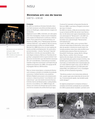 NSU
Bicicletas em vez de teares
1873 –1918
A empresa
Em 1873 os mecânicos Christian Schmidt e Hein-
rich Stoll montaram uma oficina de fabricação de
teares em Riedlingen, cidade alemã às margens do
rio Danúbio.
Separaram-se em 1880, e Schmidt, com sete operá-
rios e dois empregados, mudou-se para instalações
mais amplas em Neckarsulm e continuou a fabricar
teares. Pouco antes de sua morte prematura, em
fevereiro de 1884, criou a “Neckarsulmer Strickma-
-schinen-Fabrik AG”, com capital of 140 mil marcos,
cuja administração confiou ao cunhado Gottlob
Banzhaf. Em 1886 tinha início um novo capítulo da
história da fábrica de Neckarsulm: foi construída a
primeira bicicleta – o biciclo “Germania”. Banzhaf
identificara o início de uma nova tendência: dois
anos depois começou a fabricar as “bicicletas de se-
gurança”, já populares entre os que se sentiam inse-
guros em uma bicicleta cuja roda dianteira alcançava
até 1,47 m de diâmetro. A demanda por bicicletas
explodiu e logo elas se tornaram a principal linha de
negócios da empresa. Em 1889, uma equipe de 60
empregados fabricou 200 bicicletas.
Mais ou menos nessa época, a empresa de Neckar-
sulm começou a estudar as condições da produção
automotiva. Gottlieb Daimler e seu projetista
Wilhelm Maybach procuravam uma empresa para
construir o chassi do primeiro “carro Daimler com
rodas de aço”, que mais tarde se tornaria famoso.
O diretor técnico da Neckarsulmer, Ludwig Zeidler,
assumiu a incumbência. Em 1888 entregou 20
chassis com sistema de direção tipo quinta roda e
uma forma inovadora de arrefecimento por água.
O veículo foi mostrado na Exposição Mundial de
Paris em 1889, o que levou a Peugeot a encomen-
dar mais 13 chassis.
De 1892 em diante, a falta de encomendas indica-
va que os teares da NSU não seriam mais fabrica-
dos. As três letras eram agora interpretadas como
uma abreviação de “Neckarsulm”, e de 1897 em
diante a empresa passou a operar no ramo das
bicicletas com a denominação “Neckarsulmer
Fahrradwerke AG”.
A partir de 1900, a NSU, como a primeira fabri-
cante de motocicletas da Alemanha, tinha condi-
ções de atender a clientes do mundo inteiro. Os
variados produtos sobre duas rodas da NSU eram
vendidos pelas próprias filiais da empresa em
Düsseldorf, Hamburgo, Leipzig, Berlim, Königs-
berg, Moscou, Londres, Paris e Zurique.
Apenas três anos depois, dois terços da produção
eram exportados para países europeus vizinhos, mas
também para a América do Sul e o sudeste da Ásia.
A princípio, as motocicletas eram impulsionadas por
um motor Zedel de origem suíça, mas de 1903 em
diante os motores passaram a ser fabricados pela
própria NSU, com potência de 2 a 4 cv. A propagan-
da dizia, de forma bastante enigmática:
“Decidimos produzir uma motocicleta sólida de
três cavalos-vapor para motoristas de nervos for-
tes. É extremamente rápida, mas também pode
andar devagar!”
Os negócios prosperavam e a empresa começou a
considerar seriamente a produção de um automóvel.
Em 1905 os planos deram resultado: o primeiro carro
01 Chassi do carro com roda de aço
da Daimler, 1888	 	
02 Furgão Sulmobil, 1905
03 Dr. Schädel em Camarões com
uma NSU de 3 cv, 1907
 
