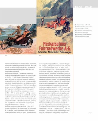 nomes específicos para os modelos: todos os carros e
motocicletas eram simplesmente rotulados “NECKAR-
SULM”, em letras maiúsculas. De 1911 em diante os
veículos passaram a ser designados pela sigla NSU,
muito mais conveniente.
Bicilíndricas potentes e estradeiras mais leves
foram acrescentadas ao catálogo de motocicletas.
Já em 1911 a NSU oferecia suspensão traseira,
além de tração por corrente (somente nas moto-
cicletas de corrida de 8 cv) ou por correia dentada,
câmbio de duas velocidades e garfo dianteiro com
molas. O menor modelo era a NSU Pony: com 2 cv,
pesava somente 48 kg e era capaz de alcançar 60
km/h, percorrendo 45 km com um litro de com-
bustível. Nas motocicletas pesadas com motor
de 7 cv e 800 cc, que chegavam a 125 kg, a cesta
leve para passageiros logo foi substituída por uma
verdadeira cabine estilo “faetonte”. O conceito do
triciclo – “corre como um carro, mas é barato como
uma motocicleta” – não estava enterrado, embora
seu lugar tivesse sido claramente ocupado pelo
conjunto motocicleta e side-car.
Antes da Primeira Guerra Mundial, a NSU era a
grande exportadora de motocicletas da Alemanha
e, na verdade, fabricava a maior parte das moto-
cicletas de origem alemã da época. Seus produtos
eram exportados para a Rússia, a maioria dos paí-
ses europeus, a Turquia e a Escandinávia – até mes-
mo a Guarda Civil de São Paulo, no Brasil, usava
essas motocicletas. Com o início da Primeira Guer-
ra Mundial, entretanto, a NSU foi forçada, como
todos os demais fabricantes, a adaptar a produção
às demandas impostas pelas autoridades militares.
De qualquer modo, com o início das hostilidades a
demanda civil tinha entrado em colapso no merca-
do interno. Era enorme a procura de motocicletas
e carros da NSU pelo exército, que logo passou a
consumir quase toda a produção da empresa. O
maior item de exportação em 1913, a motocicleta
bicilíndrica de 4 cv, tornou-se o modelo preferido
pelo exército nos anos de guerra. Dos carros, eram
principalmente os modelos mais compactos que
continuavam em produção, despojados dos itens
de luxo e pintados de cinza-escuro antes de serem
entregues aos militares. Caminhões leves, com
carga útil de 1,25 e 2,5 toneladas, também eram
fabricados em Neckarsulm por encomenda do
governo imperial. Essas encomendas permitiram
que a NSU crescesse mesmo durante a guerra: em
1913 e 1914 mais de 12 mil bicicletas, 2.500 mo-
tocicletas e 400 carros foram fabricados por uma
força de trabalho que chegava a 1.200 pessoas.
01 NSU bicilíndrica de 7 cv, 1912
02 Pôster publicitário como Forne-
cedor da Corte Real, 1913
03 Catálogo de motocicletas com a
NSU de 4 cv na capa, 1914	
04 Catálogo de luxo da Neckarsul-
mer-Fahrradwerke AG, 1908
 