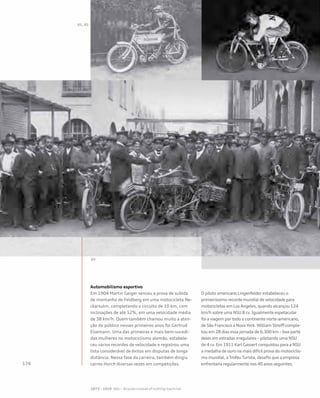 Automobilismo esportivo
Em 1904 Martin Geiger venceu a prova de subida
de montanha de Feldberg em uma motocicleta Ne-
ckarsulm, completando o circuito de 10 km, com
inclinações de até 12%, em uma velocidade média
de 38 km/h. Quem também chamou muito a aten-
ção do público nesses primeiros anos foi Gertrud
Eisemann. Uma das primeiras e mais bem-sucedi-
das mulheres no motociclismo alemão, estabele-
ceu vários recordes de velocidade e registrou uma
lista considerável de êxitos em disputas de longa
distância. Nessa fase da carreira, também dirigiu
carros Horch diversas vezes em competições.
O piloto americano Lingenfelder estabeleceu o
primeiríssimo recorde mundial de velocidade para
motocicletas em Los Angeles, quando alcançou 124
km/h sobre uma NSU 8 cv. Igualmente espetacular
foi a viagem por todo o continente norte-americano,
de São Francisco a Nova York. William Streiff comple-
tou em 28 dias essa jornada de 6.300 km – boa parte
deles em estradas irregulares – pilotando uma NSU
de 4 cv. Em 1911 Karl Gassert conquistou para a NSU
a medalha de ouro na mais difícil prova do motociclis-
mo mundial, a Troféu Turista, desafio que a empresa
enfrentaria regularmente nos 40 anos seguintes.
 