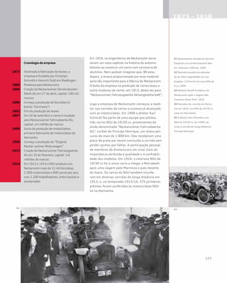 Em 1914, os engenheiros de Neckarsulm escre-
veram um novo capítulo na história do automo-
bilismo ao construir um carro com carroceria de
alumínio. Nem podiam imaginar que, 80 anos
depois, a leveza proporcionada por esse material
seria tão importante para a fábrica de Neckarsulm.
O êxito da empresa na produção de carros levou a
outra mudança de nome, em 1913, desta vez para
“Neckarsulmer Fahrzeugwerke Aktiengesellschaft”.
Logo a empresa de Neckarsulm começou a reedi-
tar nas corridas de carros o sucesso já alcançado
com as motocicletas. Em 1909 o diretor Karl
Schmidt fez parte de uma equipe que pilotou
três carros NSU de 10/20 cv, provenientes da
ainda denominada “Neckarsulmer Fahrradwerke
AG”, no Rali do Príncipe Henrique, um árduo per-
curso de mais de 1.800 km. Eles receberam uma
placa de prata por terem concluído a corrida sem
perder pontos por faltas. A participação pessoal
de membros da diretoria era um sinal claro da
importância atribuída à qualidade e à confiabili-
dade dos modelos. Em 1914, o vitorioso NSU de
10/30 cv foi o único carro a chegar a Marrakesh
após uma viagem pelo Marrocos e pelo deserto
do Saara. Os carros da NSU também triunfa-
ram em diversas corridas de longa distância em
1913; e, na temporada 1913/14, 375 primeiros
prêmios foram conferidos às motocicletas NSU
só na Alemanha.
	 Cronologia da empresa
1873	 Destinada à fabricação de teares, a 		
	 empresa é fundada por Christian
	 Schmidt e Heinrich Stoll em Riedlingen
1880	 Mudança para Neckarsulm
1884	 Criação da Neckarsulmer Strickmascnen-	
	 fabrik AG em 27 de abril; capital: 140 mil 	
	marcos
1886	 Começa a produção de bicicletas (o 		
	 biciclo “Germania”)
1892	 Fim da produção de teares
1897	 Em 24 de setembro o nome é mudado 		
	 para Neckarsulmer Fahrradwerke AG; 		
	 capital: um milhão de marcos
1900	 Início da produção de motocicletas:
	 primeira fabricante de motocicletas da 		
	Alemanha
1906	 Começa a produção do “Original 		
	 Neckar¬sulmer Motorwagen”
1913	 Criação da Neckarsulmer Fahrzeugwerke 	
	 AG em 10 de fevereiro; capital: 3,6 		
	 milhões de marcos
1914	 Em 1913 e 1914 a NSU produziu em 		
	 Neckarsulm mais de 12 mil bicicletas, 		
	 2.500 motocicletas e 400 carros por ano, 	
	 com 1.200 trabalhadores, entre avulsos e 	
	assalariados
01 Desempenho recorde de Gertrud
Eisemann na corrida Eisenach–Ber-
lin– Eisenach: 600 km, 1905
02 Recorde mundial de velocida-
de de Otto Lingenfelder em Los
Angeles: 124 km/h em uma NSU de
8 cv, 1909
03 William Streiff na fábrica de
Neckarsulm após a viagem São
Francisco–Nova York, 1910
04 Vencedor do circuito do Marro-
cos em 1914: um NSU de 10/30 cv
visto em Marrakesh
05 O diretor Karl Schmidt e um
NSU de 10/20 cv, em 1908, du-
rante a corrida de longa distância
Príncipe Henrique
 