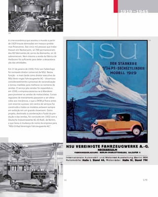 A crise econômica que assolou o mundo a partir
de 1929 trouxe demissões em massa e proble-
mas financeiros. Das cinco mil pessoas que traba-
lhavam em Neckarsulm, só 700 permaneceram;
dos 60 fabricantes de carros da Alemanha, só 16
sobreviveram. Nem mesmo a venda da fábrica de
Heilbronn foi suficiente para deter a desacelera-
ção das atividades.
Em 1º de janeiro de 1930, Fritz von Falkenhayn
foi nomeado diretor comercial da NSU. Nessa
função – e mais tarde como diretor executivo da
NSU Verei¬nigte Fahrzeugwerke AG – dinamizou
consideravelmente o processo de racionalização
e tomou medidas para melhorar os números de
vendas. O serviço pós-vendas foi expandido e,
em 1930, a empresa associou-se à Wanderer
para promover as vendas de motocicletas. Cursos
regulares de treinamento passaram a ser ofere-
cidos aos mecânicos, o que a DKW já fizera antes
com enorme sucesso. Um centro de serviços foi
construído e todos os modelos estavam sempre
em exibição em um grande showroom. Outro
projeto, destinado à coordenação e fusão da pro-
dução e das vendas, foi concluído em 1932 com a
Deutsche Industriewerke AG (D-Rad), de Berlim,
o que levou à mudança do nome da empresa para
“NSU-D-Rad Vereinigte Fahrzeugwerke AG”.
 