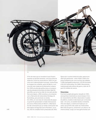 A fim de evitar que os moradores locais fossem
expostos ao barulho excessivo, uma nova pista de
testes de 1,6 km foi construída em 1929, em par-
ceria com a administração municipal. A pista ficava
às margens do rio Neckar, perto da fábrica, e era
uma das mais modernas da Alemanha na época.
Em 1936 uma decisão política levou à incorpora-
ção da produção de bicicletas da Adam Opel AG
pela NSU, que se tornou líder do mercado alemão.
Dois anos depois, a NSU constituiu uma empresa
com a fabricante de motocicletas Zündapp, de
Nuremberg, para promover as vendas.
Em 1936, um novo tipo de motocicleta de peque-
no porte foi apresentado no Salão Internacional
de Carros e Motocicletas de Berlim: a NSU Quick.
Era tão convincente que as vendas continuaram até
bem depois da Segunda Guerra Mundial e, no to-
tal, 250 mil unidades foram produzidas até 1953.
Agora que o sucesso estava de volta, parecia pro-
vável que perdurasse – entre 1930 e 1936 a em-
presa multiplicou por cinco sua força de trabalho;
3.200 empregados produziram 135.955 bicicletas
e 62.619 motocicletas. Em 1940 o faturamento,
impulsionado pelo esforço de guerra, subiu de 33
para 53 milhões de marcos.
Motocicletas
O primeiro projeto pós-guerra, lançado em 1921,
acompanhava claramente os novos tempos. O mo-
tor monocilíndrico de 350 cc desenvolvia 3 cavalos
de potência, levados à roda traseira por correia den-
tada – em suma, um produto barato e resistente.
Três anos depois, o sistema de tração por cor-
rente, que já tinha sido usado nas motocicletas
NSU antes da guerra, comemorou um retorno. Ao
mesmo tempo, surgiu um novo garfo frontal com
 