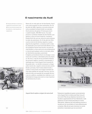 O nascimento da Audi
Menos de um mês após sair da Horchwerke, Horch
criou outra empresa no ramo automotivo. Em 16
de julho de 1909, registrou-a na junta comercial
como sociedade limitada (GmbH, em alemão).
Horch precisou de apenas 72 horas para reunir
o capital exigido, 200.000 marcos. Sua ação
provocou o protesto imediato da Horchwerke, que
ganhou a causa na Corte Imperial. A sentença
proibia Horch de usar seu nome em outra empresa
no setor de automóveis. Em 25 de abril de 1910,
a junta comercial de Zwickau registrou o passo
seguinte do engenheiro: a empresa recém-criada
foi rebatizada como Audi Automobil-Werke m.b.H.
Os fundadores fizeram boa escolha: do ponto de
vista fonético, a nova marca era uma sacada genial
e, mais do que qualquer outra no mercado, podia
ser facilmente associada a automóvel.
O objetivo primordial de Horch era divulgar o novo
nome sem sacrificar a identidade prévia da empre-
sa. No início, o tipo de serviço prestado lembrava
seu primeiro negócio: conserto e manutenção. A
reputação que o nome August Horch evocava foi
de grande valia – os clientes começaram a chegar
antes mesmo de o registro comercial estar pronto.
Desde o princípio, Horch estava determinado a
conferir à marca Audi uma imagem alinhada aos
mais altos padrões do mercado. Para ele, isso era
antes de tudo uma questão de concepção técnica:
a seu ver, potência, qualidade dos materiais e con-
fiabilidade de longo prazo eram os mais importan-
tes atributos de um carro.
August Horch explica a origem do nome Audi “Estávamos impedidos de operar comercialmente
como August Horch, embora esse fosse meu pró-
prio nome! Mais do que depressa marcamos uma
reunião no apartamento de Franz Fikentscher, onde
gastamos um bom tempo pensando em nomes
alternativos. Sabíamos que não podíamos encerrar a
reunião sem ter encontrado um nome diferente para
a empresa. Não dá nem para mencionar os nomes
estranhos e improváveis que nos ocorreram!
01 Charge publicada na imprensa a
respeito dos nomes Horch e Audi
02 Em seus primeiros quatro anos
de existência, a Audi expandiu-se
rapidamente
1899 – 1918 Os primeiros anos – O nascimento da Audi
01
02
 