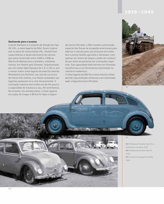 Deslizando para o sucesso
A parte dianteira e o sistema de direção do Tipo
HK 101, a meia-lagarta da NSU, foram inspira-
dos na série de motocicletas OSL. Ewald Praxl
supervisionou o desenvolvimento do veículo,
que seria construído entre 1940 e 1948 na
fábrica de Neckarsulm e também, mediante
licença, em Stettin pela Stoewer. Impulsionado
por um motor Opel Olympia de 1.5 l e 36 cv, era
o menor trator meia-lagarta do exército alemão.
Manobrá-lo era facílimo: seu raio de curva era
de meros três metros, e os freios instalados nas
lagartas ajudavam-no a virar bruscamente. A
inclinação máxima sem trailer era de 45 graus e
a capacidade de travessia a vau, 44 centímetros.
No entanto, em estrada plana, a meia-lagarta
era capaz de chegar a 80 km/h! Após a Segun-
da Guerra Mundial, a NSU recebeu autorização
especial das forças de ocupação americanas para
fabricar o veículo para uso exclusivo em vinhe-
dos e outras tarefas agrícolas e florestais. Com
apenas um metro de largura, podia ser conduzi-
do por entre as parreiras em inclinações íngre-
mes. Sua capacidade todo-terreno em florestas
transformou-o em ferramenta inestimável na
indústria madeireira.
A meia-lagarta da NSU foi o único veículo militar
alemão cuja produção continuou a ser autorizada
após a Segunda Guerra Mundial.
03 Protótipo do Porsche Tipo 32 e a
versão que o sucedeu, 1955
04 Protótipo do Porsche Tipo 32,
1933
05 O veículo meia-lagarta da NSU,
1941
 