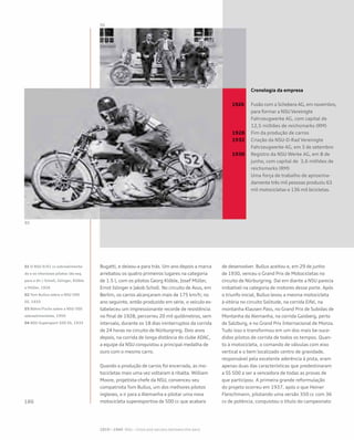 Bugatti, e deixou-a para trás. Um ano depois a marca
arrebatou os quatro primeiros lugares na categoria
de 1.5 l, com os pilotos Georg Klöble, Josef Müller,
Ernst Islinger e Jakob Scholl. No circuito de Avus, em
Berlim, os carros alcançaram mais de 175 km/h; no
ano seguinte, então produzido em série, o veículo es-
tabeleceu um impressionante recorde de resistência:
no final de 1928, percorreu 20 mil quilômetros, sem
intervalo, durante os 18 dias ininterruptos da corrida
de 24 horas no circuito de Nürburgring. Dois anos
depois, na corrida de longa distância do clube ADAC,
a equipe da NSU conquistou a principal medalha de
ouro com o mesmo carro.
Quando a produção de carros foi encerrada, as mo-
tocicletas mais uma vez voltaram à ribalta. William
Moore, projetista-chefe da NSU, convenceu seu
compatriota Tom Bullus, um dos melhores pilotos
ingleses, a ir para a Alemanha e pilotar uma nova
motocicleta superesportiva de 500 cc que acabara
de desenvolver. Bullus aceitou e, em 29 de junho
de 1930, venceu o Grand Prix de Motocicletas no
circuito de Nürburgring. Daí em diante a NSU parecia
imbatível na categoria de motores desse porte. Após
o triunfo inicial, Bullus levou a mesma motocicleta
à vitória no circuito Solitude, na corrida Eifel, na
montanha Klausen Pass, no Grand Prix de Subidas de
Montanha da Alemanha, na corrida Gaisberg, perto
de Salzburg, e no Grand Prix Internacional de Monza.
Tudo isso o transformou em um dos mais be-suce-
didos pilotos de corrida de todos os tempos. Quan-
to à motocicleta, o comando de válvulas com eixo
vertical e o bem localizado centro de gravidade,
responsável pela excelente aderência à pista, eram
apenas duas das características que predestinaram
a SS 500 a ser a vencedora de todas as provas de
que participou. A primeira grande reformulação
do projeto ocorreu em 1937, após o que Heiner
Fleischmann, pilotando uma versão 350 cc com 36
cv de potência, conquistou o título do campeonato
	 Cronologia da empresa
	
1926 	 Fusão com a Schebera AG, em novembro, 	
	 para formar a NSU Vereinigte 		
	 Fahrzeugwerke AG, com capital de 		
	 12,5 milhões de reichsmarks (RM)
1928 	 Fim da produção de carros
1932 	 Criação da NSU-D-Rad Vereinigte 		
	 Fahrzeugwerke AG, em 3 de setembro
1938 	 Registro da NSU Werke AG, em 8 de 		
	 junho, com capital de 3,6 milhões de 	
	 reichsmarks (RM)
	 Uma força de trabalho de aproxima-		
	 damente três mil pessoas produziu 63 	
	 mil motocicletas e 136 mil bicicletas.
01 O NSU 6/61 cv sobrealimenta-
do e os vitoriosos pilotos (da esq.
para a dir.) Scholl, Islinger, Klöble
e Müller, 1926
02 Tom Bullus sobre a NSU 500
SS, 1933
03 Böhm/Fuchs sobre a NSU 500
sobrealimentada, 1950
04 NSU Supersport 500 SS, 1933
 