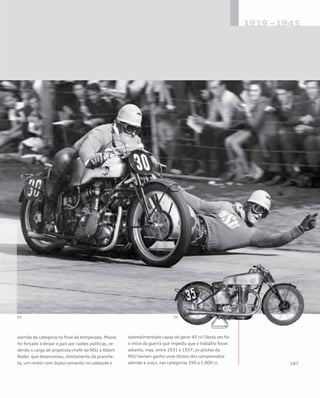 alemão da categoria no final da temporada. Moore
foi forçado a deixar o país por razões políticas, ce-
dendo o cargo de projetista-chefe da NSU a Albert
Roder, que desenvolveu, diretamente da pranche-
ta, um motor com duplo comando no cabeçote e
sobrealimentado capaz de gerar 45 cv! Desta vez foi
o início da guerra que impediu que o trabalho fosse
adiante; mas, entre 1931 e 1937, os pilotos da
NSU haviam ganho onze títulos dos campeonatos
alemão e suíço, nas categorias 350 a 1.000 cc.
 