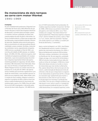 Da motocicleta de dois tempos
ao carro com motor Wankel
1945–1969
A empresa
Os anos imediatamente posteriores à Segunda Guer-
ra Mundial não foram para a NSU diferentes do que
haviam sido para a maioria das empresas industriais
da Alemanha: o primeiro passo era limpar a poeira
e o entulho e reiniciar a produção, em baixo nível,
usando projetos de antes da guerra. Veio então a re-
forma monetária alemã, e o boom que se seguiu deu
aos fabricantes a oportunidade de atender à deman-
da reprimida. Naqueles árduos anos do pós-guerra,
eles se concentraram em tudo que pudesse oferecer
mobilidade a preços razoáveis: bicicletas, motocicle-
tas, lambretas e carros, especialmente compactos.
A NSU reiniciou a produção no final de 1945, com
uma força de trabalho de 843 pessoas; os modelos
Quick, 125 ZDB e 251 OSL, anteriores à guerra, eram
montados em pequenas quantidades com as peças
disponíveis, o que só era possível porque documen-
tos e máquinas importantes tinham sido oportu-
namente guardados em segurança. Ao todo, 8.822
bicicletas e 98 motocicletas foram fabricadas. Deva-
gar, mas com firmeza, a recuperação tinha início.
Walter Niegtsch tornou-se o diretor executivo da
empresa em 1o de julho de 1946 e não apenas
tomou medidas para aumentar rapidamente a pro-
dução de motocicletas, como também aprovou os
planos de seu projetista-chefe, Albert Roder, para
a criação de novos modelos. Niegtsch começou a
exportar os produtos da NSU e pode-se dizer que
lançou a pedra fundamental do crescimento da
empresa após a guerra. Em 1948 a força de traba-
lho era de 4.462 empregados. A demanda pelos
veículos de duas rodas disparou: 135.480 bicicle-
tas e 37.929 motocicletas foram produzidas. Os
modelos esportivos também renasceram. No final
de 1948, a NSU lançou sua primeira motocicleta
pós-guerra, com motor de 100 cc: era a “Fox”,
vendida com o slogan “Fixe Fahrer fahren Fox”
(aproximadamente “Motoristas espertos compram
a Fox”). Outros modelos de sucesso, como a “Max”
e a “Lux”, vieram, além do ciclomotor “Quickly”,
com venda superior a um milhão, e a scooter pre-
ferida da Alemanha, a “Lambretta”.
Após a morte de Niegtsch, em 1951, Gerd Stieler
von Heydekampf assumiu o posto e manteve a
política de crescimento da empresa. Em 1954, a
fábrica de Neckarsulm produzia 250 bicicletas,
350 moto¬cicletas e lambretas e mil ciclomoto-
res Quickly por dia. No ano seguinte, a produção
chegou ao auge, com mais de 50 mil bicicletas e
300 mil veículos motorizados de duas rodas dei-
xando as linhas de montagem. A NSU era a maior
fabricante desses veículos no mundo e a marca
de motocicletas que mais vendia na Alemanha.
Mas, apesar dessa fama e dos lucros que com ela
vieram, a administração de Neckarsulm tinha de
enfrentar o fato de que o longo boom no segmen-
to de motocicletas se aproximava do fim, e de que
era necessário agir rapidamente para manter o
faturamento no alto nível em que se achava.
A solução lógica era recomeçar a produção dos
carros NSU, uma vez que o milagre econômico ale-
mão alçara o carro, pouco a pouco, à condição de
meio de transporte preferido do povo. Em 1957,
a NSU desenvolveu um compacto esportivo; contu-
01 Os modelos NSU de duas rodas
disponíveis em 1959
02 NSU Fox de quatro tempos,
1949
03 A produção diária supera mil
unidades na NSU Werke AG, 1955
 