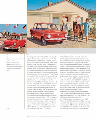 do, uma grande dificuldade tinha de ser superada:
o grupo Fiat precisaria autorizar que o nome NSU
voltasse a ser usado em carros. Em 1929, a NSU
firmara um contrato concordando em jamais voltar
a fabricar carros com esse nome, a fim de evitar a
concorrência com os produzidos em Heilbronn pe-
los novos donos de sua fábrica, que ainda exibiam
no escudo o nome NSU/Fiat. Como não havia sinais
de um acordo amigável, a administração de Neckar-
sulm decidiu criar uma nova marca: a “Prinz”. Todos
os modelos “Prinz” vendiam extremamente bem e
trouxeram aumentos constantes de faturamento,
além de sucesso no automobilismo esportivo.
Não foi senão em 1966, após longos processos judi-
ciais, que a NSU pôde usar o próprio nome em seus
carros. O “Prinz” tornou-se oficialmente um NSU,
e o nome original desapareceu gradualmente do
catálogo, apesar de, ainda hoje, ser lembrado como
sinônimo de carro compacto moderno da NSU.
Juntamente com seu inventor, Felix Wankel, o
conceito do motor de pistão rotativo vinha sendo
intensamente explorado desde 1953. No departa-
mento de desenvolvimento técnico os projetistas
de Neckarsulm deram alguns saltos qualitativos
e, em seguida, um passo decisivo para um futuro
seguro: em 1o de fevereiro de 1957, um motor
rotativo Wankel foi acionado pela primeira vez na
bancada de testes da NSU – e funcionou!
O Wankel foi o primeiro motor de combustão
interna a gerar potência por rotação em vez de
por movimento recíproco. Essa invenção pioneira
transformou a equipe de projetistas de Neckar-
sulm em líderes no desenvolvimento de motores e
trouxe à empresa respeito internacional – além de
excelentes receitas sob a forma de royalties. Gran-
de número de fabricantes de carros, entre os quais
a Daimler-Benz, a Rolls-Royce e a Mazda, compra-
ram licenças dessa nova e promissora forma de
propulsão, também usada em barcos, motocicle-
tas e aeronaves. Em 1963, no Salão do Automóvel
de Frankfurt, foi exibido o NSU/Wankel Spider – o
primeiro carro com motor Wankel produzido em
série no mundo. As vantagens do sistema rota-
tivo eram óbvias: o motor ocupava pouquíssimo
espaço, era leve e, graças ao pequeno número de
partes móveis, extremamente macio.
Quando a produção de carros foi retomada em
1957, o faturamento da NSU era de 148 milhões
de deutschmarks (DM); em 1968, aumentara para
566 milhões de deutschmarks (DM).
Em 1960, a empresa mudou o nome para “NSU
Motorenwerke AG Neckarsulm”; em 1965 emprega-
va mais de dez mil pessoas, que produziam seis mil
motocicletas, 3.700 lambretas, 28.924 ciclomoto-
res – e 81.757 carros. A notável era da produção de
veículos de duas rodas chegou ao fim em Neckar-
01 -
02 Ilustração tirada de um folheto
do Prinz 4, 1961
03 O motor Wankel, 1964
04 O NSU/Wankel Spider foi o
primeiro carro com motor Wankel
produzido em série no mundo,
1964
 
