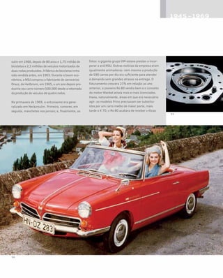 sulm em 1966, depois de 80 anos e 1,75 milhão de
bicicletas e 2,3 milhões de veículos motorizados de
duas rodas produzidos. A fábrica de bicicletas tinha
sido vendida antes, em 1963. Durante o boom eco-
nômico, a NSU comprou a fabricante de carrocerias
Drauz, de Heilbronn, em 1965, e um ano depois pro-
duziria seu carro número 500.000 desde a retomada
da produção de veículos de quatro rodas.
Na primavera de 1969, o entusiasmo era gene-
ralizado em Neckarsulm. Primeiro, rumores; em
seguida, manchetes nos jornais; e, finalmente, os
fatos: o gigante grupo VW estava prestes a incor-
porar a anã NSU. Outras notícias da empresa eram
igualmente animadoras: nem mesmo a produção
de 590 carros por dia era suficiente para atender
à demanda sem grandes atrasos na entrega. O
faturamento crescera 23% em relação ao ano
anterior, o pioneiro Ro 80 vendia bem e o conceito
do motor Wankel atraía mais e mais licenciados.
Havia, naturalmente, áreas em que era necessário
agir: os modelos Prinz precisavam ser substitu-
ídos por um carro médio de maior porte, mais
tarde o K 70; o Ro 80 acabara de receber críticas
 