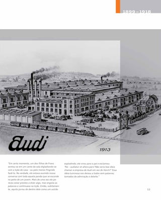 “Em certo momento, um dos filhos de Franz
sentou-se em um canto da sala digladiando-se
com a lição de casa – ou pelo menos fingindo
fazê-lo. Na verdade, ele estava ouvindo nossa
conversa com toda aquela paixão que se esconde
no peito de um jovem. Mais de uma vez ele pa-
receu estar prestes a dizer algo, mas engolia as
palavras e continuava na lição. Então, subitamen-
te, aquilo jorrou de dentro dele como um vulcão
explodindo; ele virou para o pai e exclamou:
‘Pai – audiatur et altera pars! Não seria boa ideia
chamar a empresa de Audi em vez de Horch?’ Essa
ideia luminosa nos deixou a todos sem palavras,
tomados de admiração e deleite.”
 