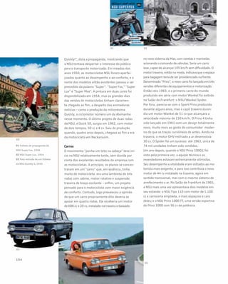 Quickly!”, dizia a propaganda, mostrando que
a NSU tentava despertar o interesse do público
para o transporte motorizado. Em meados dos
anos 1950, as motocicletas NSU foram aperfei-
çoadas quanto ao desempenho e ao conforto, e o
nome dos modelos então existentes passou a ser
precedido da palavra “Super”: “Super Fox,” “Super
Lux” e “Super Max”. A pintura em duas cores foi
disponibilizada em 1954, mas os grandes dias
das vendas de motocicletas tinham claramen-
te chegado ao fim, a despeito das animadoras
notícias – como a produção da milionésima
Quickly, o ciclomotor número um da Alemanha
nesse momento. O último projeto de duas rodas
da NSU, a Quick 50, surgiu em 1962, com motor
de dois tempos, 50 cc e 4 cv. Saiu de produção
quando, quatro anos depois, chegava ao fim a era
da motocicleta em Neckarsulm.
Carros
O movimento “ponha um teto na cabeça” teve iní-
cio na NSU relativamente tarde, sem dúvida por
conta dos excelentes resultados da empresa com
as motocicletas. A princípio, os planos se concen-
traram em um “carro” que, em essência, tinha
muito de motocicleta: era uma lambreta de três
rodas com cabine, motor rotativo e suspensão
traseira de braço oscilante – enfim, um projeto
pensado para o motociclista com maior exigência
de conforto. Contudo, logo prevaleceu a opinião
de que um carro propriamente dito deveria se
apoiar em quatro rodas. Ele receberia um motor
de 600 cc e 20 cv, instalado na traseira e baseado
no novo sistema da Max, com varetas e manivelas
acionando o comando de válvulas. Seria um carro
leve, capaz de alcançar 105 km/h sem dificuldade. O
motor traseiro, então na moda, indicava que o espaço
para bagagem teria de ser providenciado na frente.
Denominado “Prinz”, o novo carro foi lançado em três
versões diferentes de equipamentos e motorização.
Então veio 1963, e o primeiro carro do mundo
produzido em série com motor Wankel foi exibido
no Salão de Frankfurt: o NSU/Wankel Spider.
Por fora, parecia-se com o Sport Prinz produzido
durante alguns anos, mas o capô traseiro escon-
dia um motor Wankel de 51 cv que alcançava a
velocidade máxima de 150 km/h. O Prinz 4 tinha
sido lançado em 1961 com um design totalmente
novo, muito mais ao gosto do consumidor moder-
no do que os traços curvilíneos de antes. Ainda na
traseira, o motor OHV resfriado a ar desenvolvia
30 cv. O Spider foi um sucesso: até 1963, cerca de
74 mil unidades tinham sido vendidas.
Um ano depois, quando o NSU Prinz 1000 L foi
visto pela primeira vez, a equipe técnica e os
revendedores estavam extremamente otimistas.
Seu desempenho e vitalidade eram voltados ao mo-
torista mais exigente, e para isso contribuía o novo
motor de 44 cv instalado na traseira, agora em
sentido transversal, mas com o mesmo sistema de
arrefecimento a ar. No Salão de Frankfurt de 1965,
a NSU mais uma vez apresentava dois modelos em
seu estande: o NSU Tipo 110 com motor de 1.100
cc e carroceria ampliada, o mais espaçoso e caro
deles; e o NSU Prinz 1000 TT, uma versão esportiva
do Prinz 1000 com 56 cv de potência.
01 Folheto de propaganda da
NSU Super Fox, 1956
02 NSU Super Lux, 1954
03 Foto retirada de um folheto
da NSU Quickly S, 1955
 