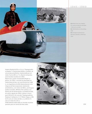 traseiro Quickly de 50 cc e 3 cv: a “Espreguiçadei-
ra Voadora”. A bordo desse bólido e, também, de
uma versão semelhante, impulsionada por um
motor Fox de 100 cc e 7 cv, Baumm conquistou
onze recordes mundiais em 1954.
Depois que o piloto neozelandês Wright su-
perara, em 1955, o recorde de velocidade em
motocicleta de Herz, em uma Vincent de 1.000
cc, os engenheiros da NSU desenvolveram uma
máquina de fato excepcional, totalmente
aerodinâmica, com motor de 500 cc, pronta para
quebrar recordes. Wilhelm Herz pílotou-a no
deserto de sal de Bonneville, no estado de Utah,
em julho e agosto de 1956, e elevou a marca
para 339 km/h. Em uma das “Espreguiçadeiras
Voadoras” de Baumm, H. P. Müller chegou a 196
km/h com um motor de 50 cc; e a 242 km /h
com um motor de 125 cc.
A NSU detinha então todos os recordes mundiais
possíveis para um veículo de duas rodas.
03 Wilhelm Herz com a Delphin
III: recorde mundial de velocidade
– 339 km/h, em 1956
04 A NSU Rennfox em Nuremberg,
1954
05 Carenagens de alumínio da
NSU para a Rennfox e a Rennmax,
1954
 