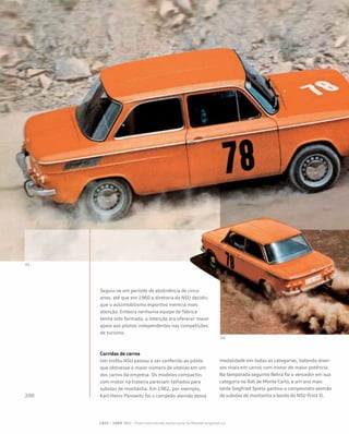 Seguiu-se um período de abstinência de cinco
anos, até que em 1960 a diretoria da NSU decidiu
que o automobilismo esportivo merecia mais
atenção. Embora nenhuma equipe de fábrica
tenha sido formada, a intenção era oferecer maior
apoio aos pilotos independentes nas competições
de turismo.
Corridas de carros
Um troféu NSU passou a ser conferido ao piloto
que obtivesse o maior número de vitórias em um
dos carros da empresa. Os modelos compactos
com motor na traseira pareciam talhados para
subidas de montanha. Em 1962, por exemplo,
Karl-Heinz Panowitz foi o campeão alemão dessa
modalidade em todas as categorias, batendo diver-
sos rivais em carros com motor de maior potência.
Na temporada seguinte Behra foi o vencedor em sua
categoria no Rali de Monte Carlo, e um ano mais
tarde Siegfried Spiess ganhou o campeonato alemão
de subidas de montanha a bordo do NSU Prinz II.
 