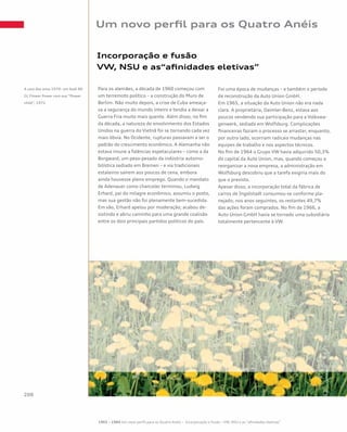 Para os alemães, a década de 1960 começou com
um terremoto político – a construção do Muro de
Berlim. Não muito depois, a crise de Cuba ameaça-
va a segurança do mundo inteiro e tendia a deixar a
Guerra Fria muito mais quente. Além disso, no fim
da década, a natureza do envolvimento dos Estados
Unidos na guerra do Vietnã foi se tornando cada vez
mais óbvia. No Ocidente, rupturas passavam a ser o
padrão do crescimento econômico. A Alemanha não
estava imune a falências espetaculares – como a da
Borgward, um peso-pesado da indústria automo-
bilística sediado em Bremen – e via tradicionais
estaleiros saírem aos poucos de cena, embora
ainda houvesse pleno emprego. Quando o mandato
de Adenauer como chanceler terminou, Ludwig
Erhard, pai do milagre econômico, assumiu o posto,
mas sua gestão não foi plenamente bem-sucedida.
Em vão, Erhard apelou por moderação; acabou de-
sistindo e abriu caminho para uma grande coalisão
entre os dois principais partidos políticos do país.
Foi uma época de mudanças – e também o período
de reconstrução da Auto Union GmbH.
Em 1965, a situação da Auto Union não era nada
clara. A proprietária, Daimler-Benz, estava aos
poucos vendendo sua participação para a Volkswa-
genwerk, sediada em Wolfsburg. Complicações
financeiras faziam o processo se arrastar, enquanto,
por outro lado, ocorriam radicais mudanças nas
equipes de trabalho e nos aspectos técnicos.
No fim de 1964 o Grupo VW havia adquirido 50,3%
do capital da Auto Union, mas, quando começou a
reorganizar a nova empresa, a administração em
Wolfsburg descobriu que a tarefa exigiria mais do
que o previsto.
Apesar disso, a incorporação total da fábrica de
carros de Ingolstadt consumou-se conforme pla-
nejado; nos anos seguintes, os restantes 49,7%
das ações foram comprados. No fim de 1966, a
Auto Union GmbH havia se tornado uma subsidiária
totalmente pertencente à VW.
Incorporação e fusão
VW, NSU e as“afinidades eletivas”
Um novo perfil para os Quatro Anéis
A cara dos anos 1970: um Audi 80
GL Flower Power com sua “flower
child”, 1972
1965 – 1984 Um novo perfil para os Quatro Anéis – Incorporação e fusão – VW, NSU e as “afinidades eletivas”
 